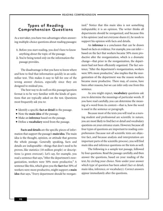 – READING COMPREHENSION –




        Types of Reading                                   ized.” Notice that this main idea is not something
     Comprehension Questions                               indisputable; it is an opinion. The writer thinks all
                                                           departments should be reorganized, and because this
As a test taker, you have two advantages when answer-      is his opinion (and not everyone shares it), he needs to
ing multiple-choice questions about reading passages:      support his opinion with facts and details.
                                                                  An inference is a conclusion that can be drawn
 1. Before you start reading, you don’t have to know       based on facts or evidence. For example, you can infer—
    anything about the topic of the passage.               based on the fact that workers became 50% more pro-
 2. You’re being tested only on the information the        ductive after the reorganization, which is a dramatic
    passage provides.                                      change—that prior to the reorganization, the depart-
                                                           ment had not been efﬁciently organized. The fact sen-
      The disadvantage is that you have to know where      tence, “After the department’s reorganization, workers
and how to ﬁnd that information quickly in an unfa-        were 50% more productive,” also implies that the reor-
miliar text. This makes it easy to fall for one of the     ganization of the department was the reason workers
wrong answer choices, especially since they are            became more productive. There may, of course, have
designed to mislead you.                                   been other reasons, but we can infer only one from this
      The best way to do well on this passage/question     sentence.
format is to be very familiar with the kinds of ques-             As you might expect, vocabulary questions ask
tions that are typically asked on the test. Questions      you to determine the meanings of particular words. If
most frequently ask you to:                                you have read carefully, you can determine the mean-
                                                           ing of a word from its context—that is, how the word
 ■   Identify a speciﬁc fact or detail in the passage.     is used in the sentence or paragraph.
 ■   Note the main idea of the passage.                           Because most of the texts you will read as a nurs-
 ■   Make an inference based on the passage.               ing student and professional are scientiﬁc in nature,
 ■   Deﬁne a vocabulary word from the passage.             you are most likely to ﬁnd fact or detail and vocabulary
                                                           questions on your entrance exam. However, because all
      Facts and details are the speciﬁc pieces of infor-   four types of questions are important to reading com-
mation that support the passage’s main idea. The main      prehension (because not all scientiﬁc texts are objec-
idea is the thought, opinion, or attitude that governs     tive fact, and because analysis and interpretation are
the whole passage. Generally speaking, facts and           important parts of the scientiﬁc process), you will ﬁnd
details are indisputable—things that don’t need to be      main idea and inference questions on the tests as well.
proven, like statistics (18 million people) or descrip-           The following is a sample test passage, followed
tions (a green overcoat). Let’s say, for example, you      by four questions. Read the passage carefully, and then
read a sentence that says, “After the department’s reor-   answer the questions, based on your reading of the
ganization, workers were 50% more productive.” A           text, by circling your choice. Note under your answer
sentence like this, which gives you the fact that 50% of   which type of question has been asked (fact or detail,
workers were more productive, might support a main         main idea, inference, or vocabulary). Correct answers
idea that says, “Every department should be reorgan-       appear immediately after the questions.




     98
 
