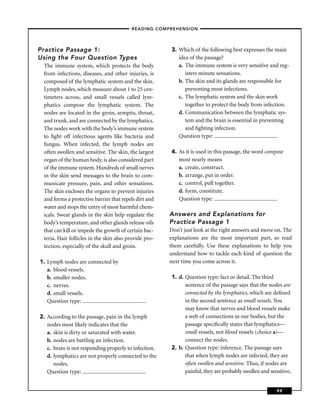– READING COMPREHENSION –




Practice Passage 1:                                    3. Which of the following best expresses the main
Using the Four Question Types                             idea of the passage?
 The immune system, which protects the body               a. The immune system is very sensitive and reg-
 from infections, diseases, and other injuries, is           isters minute sensations.
 composed of the lymphatic system and the skin.           b. The skin and its glands are responsible for
 Lymph nodes, which measure about 1 to 25 cen-               preventing most infections.
 timeters across, and small vessels called lym-           c. The lymphatic system and the skin work
 phatics compose the lymphatic system. The                   together to protect the body from infection.
 nodes are located in the groin, armpits, throat,         d. Communication between the lymphatic sys-
 and trunk, and are connected by the lymphatics.             tem and the brain is essential in preventing
 The nodes work with the body’s immune system                and ﬁghting infection.
 to ﬁght off infectious agents like bacteria and          Question type:
 fungus. When infected, the lymph nodes are
 often swollen and sensitive. The skin, the largest    4. As it is used in this passage, the word compose
 organ of the human body, is also considered part         most nearly means
 of the immune system. Hundreds of small nerves           a. create, construct.
 in the skin send messages to the brain to com-           b. arrange, put in order.
 municate pressure, pain, and other sensations.           c. control, pull together.
 The skin encloses the organs to prevent injuries         d. form, constitute.
 and forms a protective barrier that repels dirt and      Question type:
 water and stops the entry of most harmful chem-
 icals. Sweat glands in the skin help regulate the     Answers and Explanations for
 body’s temperature, and other glands release oils     Practice Passage 1
 that can kill or impede the growth of certain bac-    Don’t just look at the right answers and move on. The
 teria. Hair follicles in the skin also provide pro-   explanations are the most important part, so read
 tection, especially of the skull and groin.           them carefully. Use these explanations to help you
                                                       understand how to tackle each kind of question the
1. Lymph nodes are connected by                        next time you come across it.
   a. blood vessels.
   b. smaller nodes.                                   1. d. Question type: fact or detail. The third
   c. nerves.                                                sentence of the passage says that the nodes are
   d. small vessels.                                         connected by the lymphatics, which are deﬁned
   Question type:                                            in the second sentence as small vessels. You
                                                             may know that nerves and blood vessels make
2. According to the passage, pain in the lymph               a web of connections in our bodies, but the
   nodes most likely indicates that the                      passage speciﬁcally states that lymphatics—
   a. skin is dirty or saturated with water.                 small vessels, not blood vessels (choice a)—
   b. nodes are battling an infection.                       connect the nodes.
   c. brain is not responding properly to infection.   2. b. Question type: inference. The passage says
   d. lymphatics are not properly connected to the           that when lymph nodes are infected, they are
      nodes.                                                 often swollen and sensitive. Thus, if nodes are
   Question type:                                            painful, they are probably swollen and sensitive,


                                                                                                       99
 