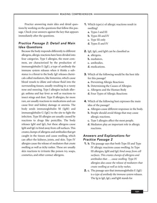 – READING COMPREHENSION –



      Practice answering main idea and detail ques-       1. Which type(s) of allergic reactions result in
tions by working on the questions that follow this pas-      swelling?
sage. Check your answers against the key that appears        a. Types I and III
immediately after the questions.                             b. Types III and IV
                                                             c. Type III only
Practice Passage 2: Detail and Main                          d. Types II and IV
Idea Questions
  Because the body responds differently to different      2. IgE, IgG, and IgM can be classiﬁed as
  allergens, allergic reactions have been divided into       a. allergens.
  four categories. Type I allergies, the most com-           b. mediators.
  mon, are characterized by the production of                c. antibodies.
  immunoglobulin E (IgE), a type of antibody the             d. medications.
  immune system releases when it thinks a sub-
  stance is a threat to the body. IgE releases chemi-     3. Which of the following would be the best title
  cals called mediators, like histamine, which cause         for this passage?
  blood vessels to dilate and release ﬂuid into the          a. Preventing Allergic Reactions
  surrounding tissues, usually resulting in a runny          b. Determining the Causes of Allergies
  nose and sneezing. Type I allergies include aller-         c. Allergens and the Human Body
  gic asthma and hay fever as well as reactions to           d. Four Types of Allergic Reactions
  insect stings and dust. Type II allergies, far more
  rare, are usually reactions to medications and can      4. Which of the following best expresses the main
  cause liver and kidney damage or anemia. The               idea of the passage?
  body sends immunoglobulin M (IgM) and                      a. Allergies cause different responses in the body.
  immunoglobulin G (IgG) to the site to ﬁght the             b. People should avoid things that may cause
  infection. Type III allergies are usually caused by           allergic reactions.
  reactions to drugs like penicillin. The body               c. Type I allergies affect the most people.
  releases IgM and IgG, but these allergens cause            d. Mediators play an important role in allergic
  IgM and IgG to bind away from cell surfaces. This             reactions.
  creates clumps of allergens and antibodies that get
  caught in the tissues and cause swelling, which         Answers and Explanations for
  can affect the kidneys, joints, and skin. Type IV       Practice Passage 2
  allergies cause the release of mediators that create    1. b. The passage says that both Type III and Type
  swelling as well as itchy rashes. These are usually           IV allergic reactions cause swelling. In Type
  skin reactions to irritants like poison ivy, soaps,           III allergies, IgM and IgG bind away from cell
  cosmetics, and other contact allergens.                       surfaces. This creates clumps of allergens and
                                                                antibodies that . . . cause swelling. Type IV
                                                                allergies also cause the release of mediators that
                                                                create swelling as well as itchy rashes.
                                                          2. c. The passage says that immunoglobulin E (IgE)
                                                                is a type of antibody the immune system releases.
                                                                The Ig in IgE, IgG, and IgM stands for



                                                                                                          101
 