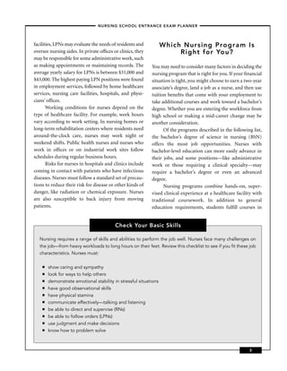 – NURSING SCHOOL ENTRANCE EXAM PLANNER –



facilities, LPNs may evaluate the needs of residents and          Which Nursing Program Is
oversee nursing aides. In private ofﬁces or clinics, they              Right for You?
may be responsible for some administrative work, such
as making appointments or maintaining records. The          You may need to consider many factors in deciding the
average yearly salary for LPNs is between $31,000 and       nursing program that is right for you. If your ﬁnancial
$43,000. The highest paying LPN positions were found        situation is tight, you might choose to earn a two-year
in employment services, followed by home healthcare         associate’s degree, land a job as a nurse, and then use
services, nursing care facilities, hospitals, and physi-    tuition beneﬁts that come with your employment to
cians’ ofﬁces.                                              take additional courses and work toward a bachelor’s
       Working conditions for nurses depend on the          degree. Whether you are entering the workforce from
type of healthcare facility. For example, work hours        high school or making a mid-career change may be
vary according to work setting. In nursing homes or         another consideration.
long-term rehabilitation centers where residents need             Of the programs described in the following list,
around-the-clock care, nurses may work night or             the bachelor’s degree of science in nursing (BSN)
weekend shifts. Public health nurses and nurses who         offers the most job opportunities. Nurses with
work in ofﬁces or on industrial work sites follow           bachelor-level education can more easily advance in
schedules during regular business hours.                    their jobs, and some positions—like administrative
       Risks for nurses in hospitals and clinics include    work or those requiring a clinical specialty—may
coming in contact with patients who have infectious         require a bachelor’s degree or even an advanced
diseases. Nurses must follow a standard set of precau-      degree.
tions to reduce their risk for disease or other kinds of          Nursing programs combine hands-on, super-
danger, like radiation or chemical exposure. Nurses         vised clinical experience at a healthcare facility with
are also susceptible to back injury from moving             traditional coursework. In addition to general
patients.                                                   education requirements, students fulﬁll courses in


                                          Check Your Basic Skills

   Nursing requires a range of skills and abilities to perform the job well. Nurses face many challenges on
   the job—from heavy workloads to long hours on their feet. Review this checklist to see if you ﬁt these job
   characteristics. Nurses must:

    ■   show caring and sympathy
    ■   look for ways to help others
    ■   demonstrate emotional stability in stressful situations
    ■   have good observational skills
    ■   have physical stamina
    ■   communicate effectively—talking and listening
    ■   be able to direct and supervise (RNs)
    ■   be able to follow orders (LPNs)
    ■   use judgment and make decisions
    ■   know how to problem solve



                                                                                                            3
 
