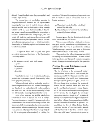 – READING COMPREHENSION –



deﬁned. This will make it easier for you to go back and     meaning of this word depends entirely upon the con-
ﬁnd the right answer.                                       text in which it is used, as you can see from the fol-
       The second type of vocabulary question is            lowing sentences.
designed to measure how well you can ﬁgure out the
meaning of a word from its context. Context refers to           a. The patient manipulated the wheelchair
how the word is used in the sentence—how it works                  around the obstacles.
with the words and ideas that surround it. If the con-          b. The media’s manipulation of the facts has a
text is clear enough, you should be able to substitute a           powerful effect on politics.
nonsense word for the one being sought, and you
would still make the right choice because you could               Sentence a uses the ﬁrst deﬁnition of the word,
determine meaning strictly from the sense of the sen-       while sentence b uses the second.
tence. For example, you should be able to determine               When you are confronted with this type of ques-
the meaning of the following italicized nonsense word       tion, your best bet is to take each possible answer and
based on its context:                                       substitute it for the word in question in the sentence.
                                                            Whichever answer makes the most sense in the context
      The speaker noted that it gave him great              of the sentence should be the correct answer.
terivinix to announce the winner of the Outstanding               The questions that follow this passage are strictly
Leadership Award.                                           vocabulary and inference questions. Circle the answers
                                                            to the questions, and then check your answers against
In this sentence, terivinix most likely means               the key that appears immediately after the questions.
    a. pain.
    b. sympathy.                                            Practice Passage 3: Inference and
    c. pleasure.                                            Vocabulary Questions
    d. anxiety.                                               The rise of science in the seventeenth century
                                                              ushered in the modern world. Four men are pri-
      Clearly, the context of an award makes choice c,        marily responsible for the discoveries that form
pleasure, the best answer. Awards don’t usually bring         the foundation of scientiﬁc and philosophical
pain, sympathy, or anxiety.                                   thought today: Copernicus, Kepler, Galileo, and
      When confronted with an unfamiliar word, try            Newton. Copernicus overthrew the geocentric
substituting a nonsense word and see if the context gives     notion of the universe which held that the
you the clue. If you are familiar with preﬁxes, sufﬁxes,      earth—and therefore humanity—was at the cen-
and word roots, you can also use this knowledge to help       ter of the universe and showed that the planets
you determine the meaning of an unfamiliar word.              revolve around the sun. Kepler, the ﬁrst major
      More often, however, you will be asked about            astronomer to adopt Copernicus’s heliocentric
how familiar words or phrases are used in context.            theory, discovered three laws of planetary motion
These questions can be very tricky because words often        that helped validate Copernicus’s theory. Galileo
have more than one acceptable meaning. Your job is to         revealed the role of acceleration in dynamics and
ﬁgure out which meaning makes the most sense in the           established the law of falling bodies. Finally,
context of the sentence. For example, the word manip-         Newton’s studies of motion—made possible
ulate can mean either (a) to handle or manage skillfully      only by the work of the three scientists before
or (b) to arrange or inﬂuence cleverly or craftily. The       him—led to his laws of motion and the universal



                                                                                                             103
 