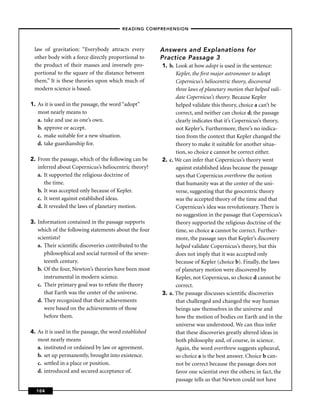 – READING COMPREHENSION –



 law of gravitation: “Everybody attracts every          Answers and Explanations for
 other body with a force directly proportional to       Practice Passage 3
 the product of their masses and inversely pro-         1. b. Look at how adopt is used in the sentence:
 portional to the square of the distance between              Kepler, the ﬁrst major astronomer to adopt
 them.” It is these theories upon which much of               Copernicus’s heliocentric theory, discovered
 modern science is based.                                     three laws of planetary motion that helped vali-
                                                              date Copernicus’s theory. Because Kepler
1. As it is used in the passage, the word “adopt”             helped validate this theory, choice a can’t be
   most nearly means to                                       correct, and neither can choice d; the passage
   a. take and use as one’s own.                              clearly indicates that it’s Copernicus’s theory,
   b. approve or accept.                                      not Kepler’s. Furthermore, there’s no indica-
   c. make suitable for a new situation.                      tion from the context that Kepler changed the
   d. take guardianship for.                                  theory to make it suitable for another situa-
                                                              tion, so choice c cannot be correct either.
2. From the passage, which of the following can be      2. c. We can infer that Copernicus’s theory went
   inferred about Copernicus’s heliocentric theory?           against established ideas because the passage
   a. It supported the religious doctrine of                  says that Copernicus overthrew the notion
      the time.                                               that humanity was at the center of the uni-
   b. It was accepted only because of Kepler.                 verse, suggesting that the geocentric theory
   c. It went against established ideas.                      was the accepted theory of the time and that
   d. It revealed the laws of planetary motion.               Copernicus’s idea was revolutionary. There is
                                                              no suggestion in the passage that Copernicus’s
3. Information contained in the passage supports              theory supported the religious doctrine of the
   which of the following statements about the four           time, so choice a cannot be correct. Further-
   scientists?                                                more, the passage says that Kepler’s discovery
   a. Their scientiﬁc discoveries contributed to the          helped validate Copernicus’s theory, but this
      philosophical and social turmoil of the seven-          does not imply that it was accepted only
      teenth century.                                         because of Kepler (choice b). Finally, the laws
   b. Of the four, Newton’s theories have been most           of planetary motion were discovered by
      instrumental in modern science.                         Kepler, not Copernicus, so choice d cannot be
   c. Their primary goal was to refute the theory             correct.
      that Earth was the center of the universe.        3. a. The passage discusses scientiﬁc discoveries
   d. They recognized that their achievements                 that challenged and changed the way human
      were based on the achievements of those                 beings saw themselves in the universe and
      before them.                                            how the motion of bodies on Earth and in the
                                                              universe was understood. We can thus infer
4. As it is used in the passage, the word established         that these discoveries greatly altered ideas in
   most nearly means                                          both philosophy and, of course, in science.
   a. instituted or ordained by law or agreement.             Again, the word overthrew suggests upheaval,
   b. set up permanently, brought into existence.             so choice a is the best answer. Choice b can-
   c. settled in a place or position.                         not be correct because the passage does not
   d. introduced and secured acceptance of.                   favor one scientist over the others; in fact, the
                                                              passage tells us that Newton could not have
  104
 
