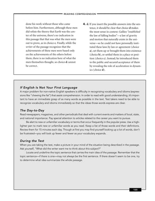 – READING COMPREHENSION –



     done his work without those who came                 4. d. If you insert the possible answers into the sen-
     before him. Furthermore, although these men                tence, it should be clear that choice d makes
     did refute the theory that Earth was the cen-              the most sense in context. Galileo “established
     ter of the universe, there’s no indication in              the law of falling bodies”—a law of gravity
     this passage that that was what the men were               and motion that naturally exists in the uni-
     out to prove, as in choice c. Finally, while the           verse—so he could not have personally insti-
     writer of the passage recognizes that the                  tuted these laws by law or agreement (choice
     achievements of these men were based only                  a), set them up or brought them into existence
     on the achievements of the others before                   (choice b), or settled them in a place or posi-
     them, there is no indication here of what the              tion (choice c). Instead, he introduced them
     men themselves thought, so choice d cannot                 to the public and secured acceptance of them
     be correct.                                                by revealing the role of acceleration in dynam-
                                                                ics (choice d).




If English Is Not Your First Language
A major problem for non-native English speakers is difﬁculty in recognizing vocabulary and idioms (expres-
sions like “chewing the fat”) that assist comprehension. In order to read with good understanding, it’s impor-
tant to have an immediate grasp of as many words as possible in the text. Test takers need to be able to
recognize vocabulary and idioms immediately so that the ideas those words express are clear.


The Day-to-Day
Read newspapers, magazines, and other periodicals that deal with current events and matters of local, state,
and national importance. Pay special attention to articles related to the career you want to pursue.
      Be alert to new or unfamiliar vocabulary or terms that occur frequently in the popular press. Use a high-
lighter pen to mark new or unfamiliar words as you read. Keep a list of those words and their deﬁnitions.
Review them for 15 minutes each day. Though at ﬁrst you may ﬁnd yourself looking up a lot of words, don’t
be frustrated—you will look up fewer and fewer as your vocabulary expands.


During the Test
When you are taking the test, make a picture in your mind of the situation being described in the passage.
Ask yourself, “What did the writer want me to think about this subject?”
     Locate and underline the topic sentence that carries the main idea of the passage. Remember that the
topic sentence—if there is one—may not always be the ﬁrst sentence. If there doesn’t seem to be one, try
to determine what idea summarizes the whole passage.




                                                                                                         105
 
