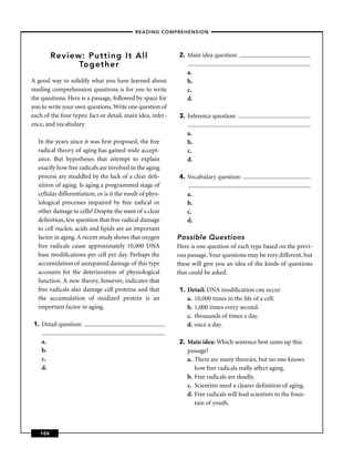 – READING COMPREHENSION –




         Review: Putting It All                             2. Main idea question:
               Together
                                                                a.
A good way to solidify what you have learned about              b.
reading comprehension questions is for you to write             c.
the questions. Here is a passage, followed by space for         d.
you to write your own questions. Write one question of
each of the four types: fact or detail, main idea, infer-   3. Inference question:
ence, and vocabulary.
                                                                a.
  In the years since it was ﬁrst proposed, the free             b.
  radical theory of aging has gained wide accept-               c.
  ance. But hypotheses that attempt to explain                  d.
  exactly how free radicals are involved in the aging
  process are muddled by the lack of a clear deﬁ-           4. Vocabulary question:
  nition of aging. Is aging a programmed stage of
  cellular differentiation, or is it the result of phys-        a.
  iological processes impaired by free radical or               b.
  other damage to cells? Despite the want of a clear            c.
  deﬁnition, few question that free radical damage              d.
  to cell nucleic acids and lipids are an important
  factor in aging. A recent study shows that oxygen         Possible Questions
  free radicals cause approximately 10,000 DNA              Here is one question of each type based on the previ-
  base modiﬁcations per cell per day. Perhaps the           ous passage. Your questions may be very different, but
  accumulation of unrepaired damage of this type            these will give you an idea of the kinds of questions
  accounts for the deterioration of physiological           that could be asked.
  function. A new theory, however, indicates that
  free radicals also damage cell proteins and that          1. Detail: DNA modiﬁcation can occur
  the accumulation of oxidized protein is an                   a. 10,000 times in the life of a cell.
  important factor in aging.                                   b. 1,000 times every second.
                                                               c. thousands of times a day.
 1. Detail question:                                           d. once a day.

    a.                                                      2. Main idea: Which sentence best sums up this
    b.                                                         passage?
    c.                                                         a. There are many theories, but no one knows
    d.                                                            how free radicals really affect aging.
                                                               b. Free radicals are deadly.
                                                               c. Scientists need a clearer deﬁnition of aging.
                                                               d. Free radicals will lead scientists to the foun-
                                                                  tain of youth.



   106
 