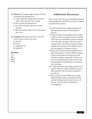 – READING COMPREHENSION –



3. Inference: The passage suggests which of the fol-            Additional Resources
   lowing about the aging process?
   a. A clear deﬁnition of aging must be found in      Here are some other ways you can build the vocabulary
      order to determine the cause of aging.           and knowledge that will help you do well on reading
   b. DNA controls the aging process.                  comprehension questions.
   c. Free radical damage to proteins increases
      with age.                                         ■   Practice asking the four sample question types
   d. Aging is somehow related to free radical dam-         about passages you read for information or
      age to cells.                                         pleasure.
                                                        ■   Using a computer search engine such as Google
4. Vocabulary: The phrase want of as used in the            or Yahoo!, search out articles and forums related
   fourth sentence most nearly means                        to the career you would like to pursue. Exchange
   a. desire for.                                           views with others through online forums and
   b. lack of.                                              message boards. All of these exchanges will help
   c. requirement of.                                       expand your knowledge of job-related material
   d. request for.                                          that may appear in a passage on the test.
                                                        ■   Begin now to build a broad knowledge of your
Answers                                                     potential profession. Get in the habit of reading
1.   c.                                                     articles in newspapers and magazines on job-
2.   a.                                                     related issues. Keep a clipping ﬁle of those arti-
3.   d.                                                     cles. This will help keep you informed of trends
4.   b.                                                     in the profession and familiarize you with perti-
                                                            nent vocabulary.
                                                        ■   Consider reading or subscribing to professional
                                                            journals. They are usually available for a reason-
                                                            able annual fee. They may also be available in
                                                            your library.
                                                        ■   If you need more help building your reading
                                                            skills and taking reading comprehension tests,
                                                            consider Reading Comprehension Success in 20
                                                            Minutes a Day, 4th Edition, published by
                                                            LearningExpress.




                                                                                                        107
 