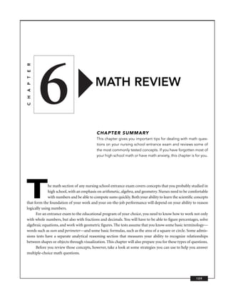 6
C H A P T E R




                                          MATH REVIEW


                                           CHAPTER SUMMARY
                                           This chapter gives you important tips for dealing with math ques-
                                           tions on your nursing school entrance exam and reviews some of
                                           the most commonly tested concepts. If you have forgotten most of
                                           your high school math or have math anxiety, this chapter is for you.




T             he math section of any nursing school entrance exam covers concepts that you probably studied in
              high school, with an emphasis on arithmetic, algebra, and geometry. Nurses need to be comfortable
              with numbers and be able to compute sums quickly. Both your ability to learn the scientiﬁc concepts
that form the foundation of your work and your on-the-job performance will depend on your ability to reason
logically using numbers.
      For an entrance exam to the educational program of your choice, you need to know how to work not only
with whole numbers, but also with fractions and decimals. You will have to be able to ﬁgure percentages, solve
algebraic equations, and work with geometric ﬁgures. The tests assume that you know some basic terminology—
words such as sum and perimeter—and some basic formulas, such as the area of a square or circle. Some admis-
sions tests have a separate analytical reasoning section that measures your ability to recognize relationships
between shapes or objects through visualization. This chapter will also prepare you for these types of questions.
      Before you review those concepts, however, take a look at some strategies you can use to help you answer
multiple-choice math questions.




                                                                                                         109
 