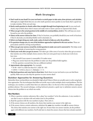 –MATH REVIEW–




                                           Math Strategies

 ■   Don’t work in your head! Use your test book or scratch paper to take notes, draw pictures, and calculate.
     Although you might think that you can solve math questions more quickly in your head, that’s a good way
     to make mistakes. Write out each step.
 ■   Read a math question in chunks rather than straight through from beginning to end. As you read each
     chunk, stop to think about what it means and make notes or draw a picture to represent that chunk.
 ■   When you get to the actual question in the middle of a word problem, circle it. This will keep you more
     focused as you solve the problem.
 ■   Glance at the answer choices for clues. If they’re fractions, you probably should do your work in fractions;
     if they’re decimals, you should probably work in decimals; etc.
 ■   Before you begin doing any math, make a plan of attack to help you solve the problem.
 ■   If a question stumps you, try one of the backdoor approaches explained in the next section. These are
     particularly useful for solving word problems.
 ■   When you get your answer, reread the circled question to make sure you’ve answered it. This helps avoid
     the careless mistake of answering the wrong question.
 ■   Check your work after you get an answer. Test takers get a false sense of security when they get an answer
     that matches one of the multiple-choice answers. Here are some good ways to check your work if you
     have time:
       ■ Ask yourself if your answer is reasonable, if it makes sense.

       ■ Plug your answer back into the problem to make sure the problem holds together.

       ■ Do the question a second time, but use a different method.

 ■   Approximate when appropriate. For example:
       ■ $5.98 + $8.97 is a little less than $15. (Add: $6 + $9)

       ■ 0.9876     5.0342 is close to 5. (Multiply: 1 5)
 ■   Skip hard questions and come back to them later. Mark them in your test book so you can ﬁnd them
     quickly. Make sure you also skip the question on your answer sheet!
Backdoor Approaches for Answering Questions
Remember those word problems you dreaded in high school? Many of them are actually easier to solve using back-
door approaches. The two techniques that follow are terriﬁc ways to solve multiple-choice word problems. The ﬁrst
technique, nice numbers, is useful when there are unknowns (like x) in the text of the word problem, making the
problem abstract. The second technique, working backward, presents a quick way to substitute numeric answer
choices into the problem to see which one works.

Nice Numbers
 1. When a question contains unknowns, like x, plug “nice numbers” in for the unknowns. A nice number is
    one that is easy to calculate with and makes sense in the problem.
 2. Read the question with the nice numbers in place. Then solve it.
 3. If the answer choices are all numbers, the choice that matches your answer is the right one.
 4. If the answer choices contain unknowns, substitute the same nice numbers into all the answer choices.
    The choice that matches your answer is the right one. If more than one answer matches, do the problem
    again with different nice numbers. You’ll only have to check the answer choices that have already matched.

     110
 