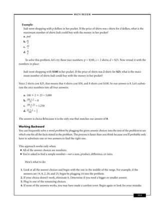 –MATH REVIEW–



  Example:
   Judi went shopping with p dollars in her pocket. If the price of shirts was s shirts for d dollars, what is the
   maximum number of shirts Judi could buy with the money in her pocket?
   a. psd
         ps
    b.   d
         pd
    c.    s
         ds
    d.   p


    To solve this problem, let’s try these nice numbers: p = $100, s = 2 shirts; d = $25. Now reread it with the
numbers in place:

    Judi went shopping with $100 in her pocket. If the price of shirts was 2 shirts for $25, what is the maxi-
    mum number of shirts Judi could buy with the money in her pocket?

Since 2 shirts cost $25, that means that 4 shirts cost $50, and 8 shirts cost $100. So our answer is 8. Let’s substi-
tute the nice numbers into all four answers:

    a. 100     2   25 = 5,000
         100 2
    b.     25  =8
         100 25
    c.      2   = 1,250
         25 2   1
    d.    100 = 2


The answer is choice b because it is the only one that matches our answer of 8.

Working Backward
You can frequently solve a word problem by plugging the given answer choices into the text of the problem to see
which one ﬁts all the facts stated in the problem. The process is faster than you think because you’ll probably only
have to substitute one or two answers to ﬁnd the right one.

This approach works only when:
 ■ All of the answer choices are numbers.

 ■ You’re asked to ﬁnd a simple number—not a sum, product, difference, or ratio.




     Here’s what to do:

 1. Look at all the answer choices and begin with the one in the middle of the range. For example, if the
    answers are 14, 8, 2, 20, and 25, begin by plugging 14 into the problem.
 2. If your choice doesn’t work, eliminate it. Determine if you need a bigger or smaller answer.
 3. Plug in one of the remaining choices.
 4. If none of the answers works, you may have made a careless error. Begin again or look for your mistake.


                                                                                                             111
 