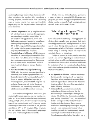 – NURSING SCHOOL ENTRANCE EXAM PLANNER –



anatomy, physiology, microbiology, chemistry, nutri-            On the other end of the educational spectrum is
tion, psychology, and nursing. After completing a         a master of science in nursing (MSN). These two-year
nursing program, students must pass a licensing           programs give nurses the opportunity to specialize in
exam to become a nurse. Here is an overview of the        clinical training or research. People seeking this degree
degree programs that prepare students for entry-level     typically have a BSN or an RN license.
nurse positions:

 ■   Diploma Programs are run by hospitals and usu-            Selecting a Program That
     ally take three years to complete. These programs            Meets Your Needs
     are few and their numbers are declining. To
     broaden their job opportunities, nurses from         Some considerations for ﬁnding a nursing program are
     diploma programs may later opt to earn a bache-      obvious. For example, most applicants limit their
     lor’s degree by completing coursework in an          search by geographic area. Some people need to ﬁnd a
     RN-to-BSN program. Staff nurse positions often       school within driving distance; others are willing to
     offer tuition reimbursement programs to help         relocate to attend school. An Internet search or a pub-
     allay the cost of additional education.              lished listing of nursing schools will help locate
 ■   Associate’s Degree in Nursing (ADN) programs         schools in the area of your choice.
     are offered by community colleges and last from            Tuition is another factor in choosing a nursing
     two to three years. There are about 700 associate-   school—cost can vary depending on whether the insti-
     level nursing programs throughout the country.       tution is private or public, or whether you qualify as an
     ADN-schooled nurses may also later choose to         in-state student. Financial aid availability also differs
     earn a bachelor’s degree to increase their job       by institution. When you research schools, collect as
     choices.                                             much information as possible considering these and
 ■   A Bachelor’s of Science Degree in Nursing            the factors listed here.
     (BSN) takes four years to complete at a college or
     university. More than 670 programs offer this         ■   Is it approved by the state? Each state determines
     degree. For people who have earned a bachelor’s           the standards for nursing schools and approves
     degree in another ﬁeld and are interested in              them. Your school must be state-approved. How-
     becoming a nurse, accelerated BSN programs are            ever, state approval does not mean that the institu-
     available; they grant credit for the liberal arts         tion is accredited—for more about accreditation,
     requirements you have already completed. They             see the following paragraph.
     take from one year to 18 months to complete.          ■   Is it accredited? Accreditation means that a
                                                               national accrediting organization, like the
      To become a licensed practical nurse (LPN), you          National League for Nursing Accrediting Com-
must complete a state-approved one-year training pro-          mission (NLNAC) or the Commission on Colle-
gram at a technical or vocational school, community            giate Nursing Education (CCNE), has determined
college, or high school. You must also pass a licensing        that the nursing school has met certain educa-
exam. If you want to become an LPN ﬁrst, but wish to           tional criteria. Earning your degree from an
continue your education to become an RN, you can               accredited school can give you an edge in the job
enroll in an LPN-to-RN program. These programs                 market—when employers review your educa-
give you credit for your LPN coursework, so you can            tional background, they know you were trained
build upon your training to become an RN.                      according to an established set of standards.
                                                               Attending an accredited school also allows you to

      4
 