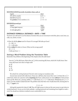 –MATH REVIEW–



MULTIPLICATION keywords: of, product, times, each, at
   English                                            Math
   20% of the samples                                 0.20 s
                                                      1
   Half of the bacteria                               2   b
   The product of two numbers is 12.                  a b = 12

DIVISION keyword: per
    English                                                        Math
                                                                    15 drops
    15 drops per teaspoon                                           teaspoon
                                                                    22 miles
       22 miles per gallon                                           gallon


DISTANCE FORMULA: DISTANCE = RATE                                    TIME
You know you will need to use the distance formula when you see movement words like: plane, train, boat, car,
walk, run, climb, or swim.

 ■   How far did the plane travel in 4 hours if it averaged 300 miles per hour?
     D = 300 4
     D = 1,200 miles
 ■   Ben walked 20 miles in 4 hours. What was his average speed?
     20 = r 4
     5 miles per hour = r

Solving a Word Problem Using the Translation Table
Remember the problem at the beginning of this chapter about the jelly beans?

     Juan ate 1 of the jelly beans. Maria then ate
              3
                                                     3
                                                     4   of the remaining jelly beans, which left 10 jelly beans. How
     many jelly beans were there to begin with?
     a. 60
     b. 80
     c. 90
     d. 120

       We solved it by working backward. Now let’s solve it using our translation rules.
       Assume Juan started with J jelly beans. If Juan ate 1 of them, that means there were 2 of them left, or 2
                                                             3                                  3                 3
J jelly beans. Maria ate a fraction of the remaining jelly beans, which means we must subtract to ﬁnd out how
many are left. Maria ate 3 , leaving 1 of the 2 J jelly beans, or 1 2 J jelly beans. Multiplying out 1 2
                           4          4         3                     4   3                                  4    3
J gives 1 J as the number of jelly beans left. The problem states that there were 10 jelly beans left, meaning that we
         6
set 1 J equal to 10:
     6
                                                          1
                                                          6    J = 10
       Solving this equation for J gives J = 60. Thus, the right answer is choice a (the same answer we got when we
worked backward). As you can see, both methods—working backward and translating from English to math—
work. You should use whichever method is more comfortable for you.

     114
 