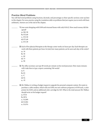 –MATH REVIEW–




Practice Word Problems
You will ﬁnd word problems using fractions, decimals, and percentages as these speciﬁc sections come up later
in this chapter. For now, practice using the translation table on problems that just require you to work with basic
arithmetic. Answers are at the end of the chapter.

           1. Joan went shopping with $100 and returned home with only $18.42. How much money did she
              spend?
              a. $81.58
              b. $72.68
              c. $72.58
              d. $71.68
              e. $71.58

           2. Each of ﬁve physical therapists at the therapy center works six hours per day. Each therapist can
              work with three patients per hour. In total, how many patients can be seen each day at the center?
              a. 18
              b. 30
              c. 60
              d. 75
              e. 90

           3. The ofﬁce secretary can type 80 words per minute on his word processor. How many minutes
              will it take him to type a report containing 760 words?
              a. 8
              b. 8 1
                   2
              c. 9
              d. 9 1
                   2
              e. 10

           4. Mr. Wallace is writing a budget request to upgrade his personal computer system. He wants to
              purchase a cable modem, which will cost $100, two new software programs at $350 each, a color
              printer for $249, and an additional color cartridge for $25. What is the total amount Mr. Wallace
              should write on his budget request?
              a. $724
              b. $974
              c. $1,049
              d. $1,064
              e. $1,074




                                                                                                           115
 