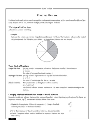 –MATH REVIEW–




                                         Fraction Review

Problems involving fractions may be straightforward calculation questions, or they may be word problems. Typ-
ically, they ask you to add, subtract, multiply, divide, or compare fractions.

Working with Fractions
A fraction is a part of something.

  Example:
   Let’s say that a pizza was cut into 8 equal slices and you ate 3 of them. The fraction 3 tells you what part of
                                                                                          8
   the pizza you ate. The following pizza shows 3 of the 8 pieces (the ones you ate) shaded.




Three Kinds of Fractions
Proper fraction:   The top number (numerator) is less than the bottom number (denominator):
                   1 2 4 8
                   2 ; 3 ; 9 ; 13
                   The value of a proper fraction is less than 1.
Improper fraction: The top number is greater than or equal to the bottom number:
                   3 5 14 12
                   2 ; 3 ; 9 ; 12
                   The value of an improper fraction is 1 or more.
Mixed number:      A fraction written to the right of a whole number:
                     1     2      3      3
                   3 2 ; 4 3 ; 12 4 ; 24 4
                   The value of a mixed number is more than 1: It is the sum of the whole number plus the
                   fraction.

Changing Improper Fractions into Mixed or Whole Numbers
It’s easier to add and subtract fractions that are mixed numbers rather than improper fractions. To change an
improper fraction, say 123 , into a mixed number, follow these steps:
                                                                                           6
 1. Divide the denominator (2) into the numerator (13) to get the whole                 2 13
                                                                                          12
    number portion (6) of the mixed number:
                                                                                           1
                                                                                           1
 2. Write the remainder of the division (1) over the old denominator (2):                 62
 3. Check: Change the mixed number back into an improper fraction (see steps
    that follow).
   116
 