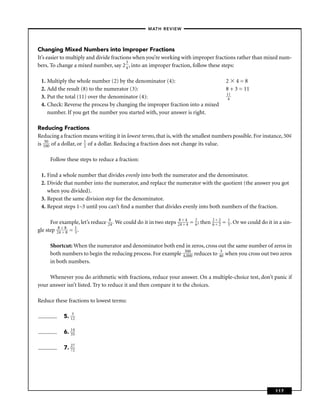 – MATH REVIEW–




Changing Mixed Numbers into Improper Fractions
It’s easier to multiply and divide fractions when you’re working with improper fractions rather than mixed num-
                                          3
bers. To change a mixed number, say 2 4 , into an improper fraction, follow these steps:

 1. Multiply the whole number (2) by the denominator (4):                                     2 4=8
 2. Add the result (8) to the numerator (3):                                                  8 + 3 = 11
                                                                                              11
 3. Put the total (11) over the denominator (4):                                               4
 4. Check: Reverse the process by changing the improper fraction into a mixed
    number. If you get the number you started with, your answer is right.

Reducing Fractions
Reducing a fraction means writing it in lowest terms, that is, with the smallest numbers possible. For instance, 50¢
is 15000 of a dollar, or 1 of a dollar. Reducing a fraction does not change its value.
                         2


      Follow these steps to reduce a fraction:

 1. Find a whole number that divides evenly into both the numerator and the denominator.
 2. Divide that number into the numerator, and replace the numerator with the quotient (the answer you got
    when you divided).
 3. Repeat the same division step for the denominator.
 4. Repeat steps 1–3 until you can’t ﬁnd a number that divides evenly into both numbers of the fraction.

      For example, let’s reduce 284 . We could do it in two steps 284÷ 44 = 2 ; then
                                                                     ÷      6
                                                                                       2÷2
                                                                                       6÷2   = 1 . Or we could do it in a sin-
                                                                                               3
gle step 284÷ 88 = 1 .
            ÷      3


      Shortcut: When the numerator and denominator both end in zeros, cross out the same number of zeros in
      both numbers to begin the reducing process. For example 43000 reduces to 430 when you cross out two zeros
                                                               ,0
                                                                  0

      in both numbers.

     Whenever you do arithmetic with fractions, reduce your answer. On a multiple-choice test, don’t panic if
your answer isn’t listed. Try to reduce it and then compare it to the choices.

Reduce these fractions to lowest terms:

            5. 132

            6. 14
               35


            7. 27
               72




                                                                                                                      117
 