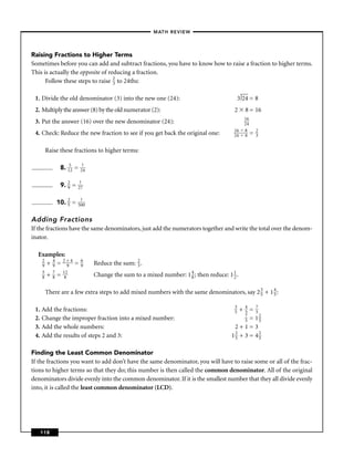 – MATH REVIEW–




Raising Fractions to Higher Terms
Sometimes before you can add and subtract fractions, you have to know how to raise a fraction to higher terms.
This is actually the opposite of reducing a fraction.
      Follow these steps to raise 2 to 24ths:
                                   3


 1. Divide the old denominator (3) into the new one (24):                                    3 24 = 8
 2. Multiply the answer (8) by the old numerator (2):                                    2        8 = 16
                                                                                                  16
 3. Put the answer (16) over the new denominator (24):                                            24 =
                                                                                         16       8    2
 4. Check: Reduce the new fraction to see if you get back the original one:              24       8 = 3


        Raise these fractions to higher terms:

                 8. 152 =    ?
                            24


                 9. 2 =
                    9
                           ?
                          27


                10. 2 =
                    5
                           ?
                          500


Adding Fractions
If the fractions have the same denominators, just add the numerators together and write the total over the denom-
inator.

  Examples:
   2   4  2+4               6
   9 + 9 = 9 =              9    Reduce the sum: 2 .
                                                 3
    5       7       12
    8   +   8   =   8            Change the sum to a mixed number: 1 4 ; then reduce: 1 1 .
                                                                     8                  2


        There are a few extra steps to add mixed numbers with the same denominators, say 2 3 + 1 4 :
                                                                                           5     5

                                                                                         3        4
 1. Add the fractions:                                                                   5    +=755
                                                                                                  7
 2. Change the improper fraction into a mixed number:                                          = 12
                                                                                                  55
 3. Add the whole numbers:                                                               2+1=3
 4. Add the results of steps 2 and 3:                                                   12 + 3 = 42
                                                                                         5         5


Finding the Least Common Denominator
If the fractions you want to add don’t have the same denominator, you will have to raise some or all of the frac-
tions to higher terms so that they do; this number is then called the common denominator. All of the original
denominators divide evenly into the common denominator. If it is the smallest number that they all divide evenly
into, it is called the least common denominator (LCD).




   118
 