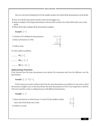 – MATH REVIEW–



       Here are a few tips for ﬁnding the LCD, the smallest number into which all the denominators evenly divide:

 ■   First, see if all the denominators divide evenly into the biggest one.
 ■   Inspect multiples of the largest denominator until you ﬁnd a number into which all the other ones evenly
     divide.
 ■   When all else fails, multiply all the denominators together.

                  2       4
       Example:   3   +   5


 1. Find the LCD. Multiply the denominators:                  3   5 = 15
                                                                  2       10
 2. Raise each fraction to 15ths:                                 3   =   15
                                                                  4       12
                                                                  5   =   15
                                                                          22
 3. Add as usual:                                                         15


Try these addition problems:

           11. 3 +
               4
                      4
                      6


           12. 7 +
               8
                      2
                      3   +   3
                              4


           13. 4 1 + 2 3 +
                 3     4
                                  1
                                  6


Subtracting Fractions
If the fractions have the same denominators, just subtract the numerators and write the difference over the
denominator.

                  4       3       4–3       1
       Example:   9   –   9   =    9    =   9


      If the fractions you want to subtract don’t have the same denominator, you will have to raise some or all of
the fractions to higher terms so that they all have the same denominator, or LCD. If you forgot how to ﬁnd the
LCD, just reread the section on adding fractions with different denominators.

                  5       3
       Example:   6   –   4

                                                                                        5       10
 1. Raise each fraction to 12ths because 12 is the LCD, the smallest number             6   =   12
                                                                                        3        9
     that 6 and 4 both divide into evenly:                                          –   4   =   12
                                                                                                 1
 2. Subtract as usual:                                                                          12




                                                                                                          119
 
