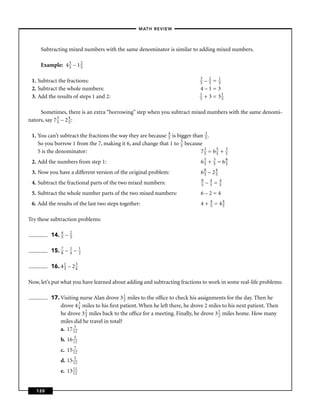 – MATH REVIEW–



     Subtracting mixed numbers with the same denominator is similar to adding mixed numbers.

     Example: 4 3 – 1 2
                5     5

                                                                            3
 1. Subtract the fractions:                                                 5 –2=1
                                                                                5   5
 2. Subtract the whole numbers:                                             4–1=3
                                                                            1         1
 3. Add the results of steps 1 and 2:                                       5 + 3 = 35


     Sometimes, there is an extra “borrowing” step when you subtract mixed numbers with the same denomi-
nators, say 7 3 – 2 4 :
              5     5


 1. You can’t subtract the fractions the way they are because 4 is bigger than 3 .
                                                              5                5
    So you borrow 1 from the 7, making it 6, and change that 1 to 5 because
                                                                    5
    5 is the denominator:                                                    73 = 65 +
                                                                               5   5
                                                                                              3
                                                                                              5

 2. Add the numbers from step 1:                                            65 +
                                                                             5
                                                                                     3
                                                                                     5   =   68
                                                                                              5

 3. Now you have a different version of the original problem:               68 – 24
                                                                              5   5
                                                                            8   4   4
 4. Subtract the fractional parts of the two mixed numbers:                 5 – 5 = 5

 5. Subtract the whole number parts of the two mixed numbers:               6–2=4
                                                                                 4
 6. Add the results of the last two steps together:                         4+   5   = 44
                                                                                        5


Try these subtraction problems:

         14. 4 –
             5
                   2
                   3


         15. 7 –
             8
                   1
                   4   –   1
                           2


         16. 4 1 – 2 3
               3     4


Now, let’s put what you have learned about adding and subtracting fractions to work in some real-life problems:

         17. Visiting nurse Alan drove 3 1 miles to the ofﬁce to check his assignments for the day. Then he
                                           2
             drove 4 3 miles to his ﬁrst patient. When he left there, he drove 2 miles to his next patient. Then
                       4
             he drove 3 2 miles back to the ofﬁce for a meeting. Finally, he drove 3 1 miles home. How many
                         3                                                           2
             miles did he travel in total?
             a. 17 152
              b. 16 152
              c. 15 172
              d. 15 152
              e. 13 11
                    12



   120
 
