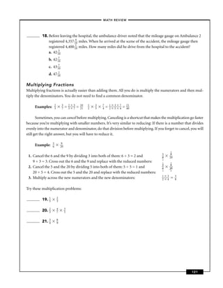 – MATH REVIEW–




          18. Before leaving the hospital, the ambulance driver noted that the mileage gauge on Ambulance 2
              registered 4,357 140 miles. When he arrived at the scene of the accident, the mileage gauge then
              registered 4,400 110 miles. How many miles did he drive from the hospital to the accident?
              a. 42 130
              b. 42 170
              c. 43 170
              d. 47 120

Multiplying Fractions
Multiplying fractions is actually easier than adding them. All you do is multiply the numerators and then mul-
tiply the denominators. You do not need to ﬁnd a common denominator.

                      2        5       2   5       10   1   3   7       1   3   7       21
     Examples:        3        7   =   3   7   =   21   2   5   4   =   2   5   4   =   40


       Sometimes, you can cancel before multiplying. Canceling is a shortcut that makes the multiplication go faster
because you’re multiplying with smaller numbers. It’s very similar to reducing: If there is a number that divides
evenly into the numerator and denominator, do that division before multiplying. If you forget to cancel, you will
still get the right answer, but you will have to reduce it.

                  5           9
     Example:     6           20
                                                                                                     3
                                                                                             5        9
 1. Cancel the 6 and the 9 by dividing 3 into both of them: 6 ÷ 3 = 2 and                    6       20
                                                                                             2
    9 ÷ 3 = 3. Cross out the 6 and the 9 and replace with the reduced numbers:               1       3
                                                                                             5        9
 2. Cancel the 5 and the 20 by dividing 5 into both of them: 5 ÷ 5 = 1 and                   6       20
                                                                                             2       4
    20 ÷ 5 = 4. Cross out the 5 and the 20 and replace with the reduced numbers:
                                                                                             1   3        3
 3. Multiply across the new numerators and the new denominators:                             2   4        8


Try these multiplication problems:

          19. 1
              5
                          2
                          3


          20. 2
              3
                          4
                          7
                                   3
                                   5


          21. 3
              4
                          8
                          9




                                                                                                              121
 