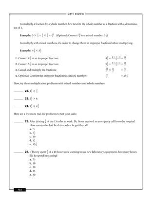 – MATH REVIEW–



      To multiply a fraction by a whole number, ﬁrst rewrite the whole number as a fraction with a denomina-
tor of 1.

                      2        5   2       10                        10
     Example: 5       3   =    1   3   =   3    (Optional: Convert    3   to a mixed number: 3 1 )
                                                                                               3


     To multiply with mixed numbers, it’s easier to change them to improper fractions before multiplying.

     Example: 4 2
                3         51
                           2


 1. Convert 4 2 to an improper fraction:
              3                                                                                42 =
                                                                                                3
                                                                                                      4    3
                                                                                                           3
                                                                                                               2
                                                                                                                   =   14
                                                                                                                        3

 2. Convert 5 1 to an improper fraction:
              2                                                                                51 =
                                                                                                2
                                                                                                      5    2
                                                                                                           2
                                                                                                               1
                                                                                                                   =   11
                                                                                                                        2
                                                                                                7
                                                                                                14    11               77
 3. Cancel and multiply the fractions:                                                           3     2           =    3
                                                                                                      1
                                                                                                77
 4. Optional: Convert the improper fraction to a mixed number:                                   3                 = 25 2
                                                                                                                        3


Now, try these multiplication problems with mixed numbers and whole numbers:

          22. 4 1
                3
                     2
                     5


          23. 2 1
                2   6

          24. 3 3
                4   42
                     5


Here are a few more real-life problems to test your skills:

          25. After driving 2 of the 15 miles to work, Dr. Stone received an emergency call from the hospital.
                            3
              How many miles had he driven when he got the call?
              a. 5
              b. 7 1
                   2
              c. 10
              d. 12
              e. 15 23


          26. If Henry spent 3 of a 40-hour week learning to use new laboratory equipment, how many hours
                             4
              did he spend in training?
              a. 7 1
                   2
              b. 10
              c. 20
              d. 25
              e. 30




   122
 