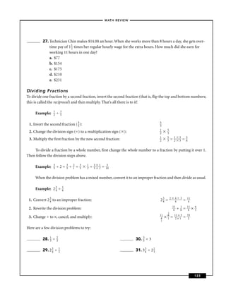 – MATH REVIEW–




          27. Technician Chin makes $14.00 an hour. When she works more than 8 hours a day, she gets over-
              time pay of 1 1 times her regular hourly wage for the extra hours. How much did she earn for
                            2
              working 11 hours in one day?
              a. $77
              b. $154
              c. $175
              d. $210
              e. $231

Dividing Fractions
To divide one fraction by a second fraction, invert the second fraction (that is, ﬂip the top and bottom numbers;
this is called the reciprocal) and then multiply. That’s all there is to it!

                 1           3
     Example:    2   ÷       5


 1. Invert the second fraction ( 3 ):
                                 5
                                                                                                          5
                                                                                                          3
                                                                                                          1        5
 2. Change the division sign (÷) to a multiplication sign ( ):                                            2        3
                                                                                                          1        5        1       5       5
 3. Multiply the ﬁrst fraction by the new second fraction:                                                2        3   =    2       3   =   6


    To divide a fraction by a whole number, ﬁrst change the whole number to a fraction by putting it over 1.
Then follow the division steps above.

                 3                   3       2       3   1       3   1        3
     Example:    5   ÷2=             5   ÷   1   =   5   2   =   5   2   =   10


     When the division problem has a mixed number, convert it to an improper fraction and then divide as usual.

     Example: 2 3 ÷
                4
                                 1
                                 6


 1. Convert 2 3 to an improper fraction:
              4                                                                                           23 =
                                                                                                           4
                                                                                                                       2    4
                                                                                                                            4
                                                                                                                                    3
                                                                                                                                        =   11
                                                                                                                                             4
                                                                                                                           11       1       11       6
 2. Rewrite the division problem:                                                                                           4   ÷   6   =    4   ×   1
                                                                                                                   3
                                                                                                          11       6        11 × 3          33
 3. Change ÷ to ×, cancel, and multiply:                                                                   4   ×   1   =     2×1        =    2
                                                                                                          2


Here are a few division problems to try:

          28. 1 ÷
              3
                     2
                     3                                                                    30. 3 ÷ 3
                                                                                              5


          29. 2 3 ÷
                4
                         1
                         2                                                                31. 3 3 ÷ 2 1
                                                                                                4     3




                                                                                                                                                     123
 