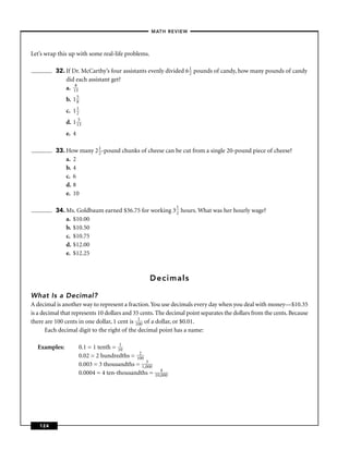 – MATH REVIEW–



Let’s wrap this up with some real-life problems.

          32. If Dr. McCarthy’s four assistants evenly divided 6 1 pounds of candy, how many pounds of candy
                                                                 2
              did each assistant get?
              a. 183
              b. 1 5
                   8

              c. 1 1
                   2

              d. 1 153
              e. 4

          33. How many 2 1 -pound chunks of cheese can be cut from a single 20-pound piece of cheese?
                         2
              a. 2
              b. 4
              c. 6
              d. 8
              e. 10

                                                              1
          34. Ms. Goldbaum earned $36.75 for working 3 2 hours. What was her hourly wage?
              a. $10.00
              b. $10.50
              c. $10.75
              d. $12.00
              e. $12.25



                                                   Decimals

What Is a Decimal?
A decimal is another way to represent a fraction. You use decimals every day when you deal with money—$10.35
is a decimal that represents 10 dollars and 35 cents. The decimal point separates the dollars from the cents. Because
there are 100 cents in one dollar, 1 cent is 11 of a dollar, or $0.01.
                                              00
       Each decimal digit to the right of the decimal point has a name:

  Examples:          0.1 = 1 tenth = 110
                     0.02 = 2 hundredths = 12
                                            00
                                               3
                     0.003 = 3 thousandths = 1,000
                                                        4
                     0.0004 = 4 ten-thousandths =    10,000




   124
 