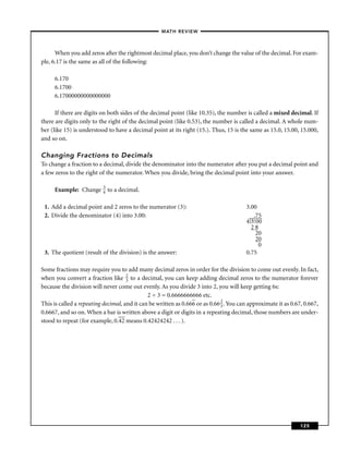 – MATH REVIEW–



      When you add zeros after the rightmost decimal place, you don’t change the value of the decimal. For exam-
ple, 6.17 is the same as all of the following:

     6.170
     6.1700
     6.17000000000000000

      If there are digits on both sides of the decimal point (like 10.35), the number is called a mixed decimal. If
there are digits only to the right of the decimal point (like 0.53), the number is called a decimal. A whole num-
ber (like 15) is understood to have a decimal point at its right (15.). Thus, 15 is the same as 15.0, 15.00, 15.000,
and so on.

Changing Fractions to Decimals
To change a fraction to a decimal, divide the denominator into the numerator after you put a decimal point and
a few zeros to the right of the numerator. When you divide, bring the decimal point into your answer.

                          3
     Example: Change      4   to a decimal.

 1. Add a decimal point and 2 zeros to the numerator (3):                               3.00
 2. Divide the denominator (4) into 3.00:                                                  .75
                                                                                         ––––
                                                                                        4)3. 00
                                                                                          28
                                                                                            20
                                                                                            20
                                                                                              0
 3. The quotient (result of the division) is the answer:                                0.75

Some fractions may require you to add many decimal zeros in order for the division to come out evenly. In fact,
when you convert a fraction like 2 to a decimal, you can keep adding decimal zeros to the numerator forever
                                     3
because the division will never come out evenly. As you divide 3 into 2, you will keep getting 6s:
                                              2 ÷ 3 = 0.6666666666 etc.
                                                                              2
This is called a repeating decimal, and it can be written as 0.666 or as 0.66 3 . You can approximate it as 0.67, 0.667,
0.6667, and so on. When a bar is written above a digit or digits in a repeating decimal, those numbers are under-
stood to repeat (for example, 0.42 means 0.42424242 . . . ).




                                                                                                                125
 
