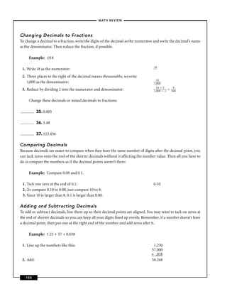 – MATH REVIEW–




Changing Decimals to Fractions
To change a decimal to a fraction, write the digits of the decimal as the numerator and write the decimal’s name
as the denominator. Then reduce the fraction, if possible.

     Example: .018

                                                                                   18
 1. Write 18 as the numerator:
 2. Three places to the right of the decimal means thousandths, so write
                                                                                     18
    1,000 as the denominator:                                                      1,000
                                                                                     18 2         9
 3. Reduce by dividing 2 into the numerator and denominator:                       1,000 2   =   500


     Change these decimals or mixed decimals to fractions:

           35. 0.005

           36. 3.48

           37. 123.456

Comparing Decimals
Because decimals are easier to compare when they have the same number of digits after the decimal point, you
can tack zeros onto the end of the shorter decimals without it affecting the number value. Then all you have to
do is compare the numbers as if the decimal points weren’t there:

     Example: Compare 0.08 and 0.1.

 1. Tack one zero at the end of 0.1:                                              0.10
 2. To compare 0.10 to 0.08, just compare 10 to 8.
 3. Since 10 is larger than 8, 0.1 is larger than 0.08.

Adding and Subtracting Decimals
To add or subtract decimals, line them up so their decimal points are aligned. You may want to tack on zeros at
the end of shorter decimals so you can keep all your digits lined up evenly. Remember, if a number doesn’t have
a decimal point, then put one at the right end of the number and add zeros after it.

     Example: 1.23 + 57 + 0.038

 1. Line up the numbers like this:                                                1.230
                                                                                 57.000
                                                                                 + .038
 2. Add:                                                                         58.268



   126
 