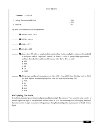 – MATH REVIEW–



     Example: 1.23 − 0.038

 1. Line up the numbers like this:                                                   1.230
                                                                                    − .038
 2. Subtract:                                                                        1.192

Try these addition and subtraction problems:

          38. 0.905 + 0.02 + 3.075

          39. 0.005 + 8 + 0.3

          40. 3.48 – 2.573

          41. 123.456 – 122

          42. James drove 3.7 miles to his physical therapist’s ofﬁce. He then walked 1.6 miles on the treadmill
              to strengthen his legs. He got back into the car, drove 2.75 miles to his radiology appointment,
              and then drove 2 miles back home. How many miles did he drive in total?
              a. 8.05
              b. 8.45
              c. 8.8
              d. 10
              e. 10.05

          43. The average number of emergency room visits at City Hospital fell from 486.4 per week to 402.5
              per week. By how many emergency room visits per week did the average fall?
              a. 73.9
              b. 83
              c. 83.1
              d. 83.9
              e. 84.9

Multiplying Decimals
To multiply decimals, ignore the decimal points and just multiply the numbers. Then count the total number of
decimal digits (the digits to the right of the decimal point) in all of the numbers you are multiplying. Count off
that total number of digits in your answer beginning at the right side and put the decimal point to the left of those
digits.




                                                                                                             127
 