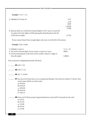 – MATH REVIEW–




     Example: 215.7         2.4

 1. Multiply 2157 times 24:                                                                 2157
                                                                                            × 24
                                                                                            8628
                                                                                           43140
                                                                                           51768
 2. Because there are a total of two decimal digits in 215.7 and 2.4, count off
    two places from the right in 51768, placing the decimal point to the left
    of the last two digits:                                                                517.68

     If your answer doesn’t have enough digits, tack zeros on to the left of the answer.

     Example: 0.03 × 0.006

 1. Multiply 3 times 6:                                                             3 × 6 = 18
 2. You need 5 decimal digits in your answer, so tack on 3 zeros:                   00018
 3. Put the decimal point at the front of the number (which is 5 digits in
    from the right):                                                                0.00018

You can practice multiplying decimals with these:

         44. 0.05     0.6

         45. 0.053     6.4

         46. 38.1     0.0184

         47. Joe earns $14.50 per hour as an occupational therapist. Last week, he worked 37.5 hours. How
             much money did he earn that week?
             a. $518.00
             b. $518.50
             c. $525.00
             d. $536.50
             e. $543.75

         48. Nuts cost $3.50 per pound. Approximately how much will 4.25 pounds of nuts cost?
             a. $12.25
             b. $12.50
             c. $12.88
             d. $14.50
             e. $14.88


   128
 