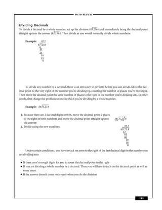 – MATH REVIEW–




Dividing Decimals
To divide a decimal by a whole number, set up the division (8 .256) and immediately bring the decimal point
                               .
straight up into the answer (8 ↑ 56 ). Then divide as you would normally divide whole numbers:
                               .2

       Example:     .032
                  8↑
                   |. 256
                   0
                   25
                   24
                     16
                     16
                      0




     To divide any number by a decimal, there is an extra step to perform before you can divide. Move the dec-
imal point to the very right of the number you’re dividing by, counting the number of places you’re moving it.
Then move the decimal point the same number of places to the right in the number you’re dividing into. In other
words, ﬁrst change the problem to one in which you’re dividing by a whole number.

       Example: .06 1.218

 1. Because there are 2 decimal digits in 0.06, move the decimal point 2 places              .
    to the right in both numbers and move the decimal point straight up into        .06. 1.21↑8
                                                                                             .
    the answer:
 2. Divide using the new numbers:                                                            20.3
                                                                                          6 121.8
                                                                                            120
                                                                                             01
                                                                                             00
                                                                                              18
                                                                                              18
                                                                                                0
      Under certain conditions, you have to tack on zeros to the right of the last decimal digit in the number you
are dividing into:

 ■   If there aren’t enough digits for you to move the decimal point to the right
 ■   If you are dividing a whole number by a decimal. Then you will have to tack on the decimal point as well as
     some zeros.
 ■   If the answer doesn’t come out evenly when you do the division




                                                                                                          129
 