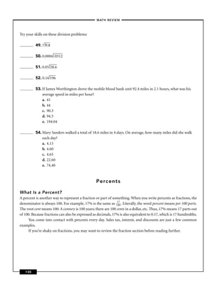 – MATH REVIEW–



Try your skills on these division problems:

          49. 7 9.8

          50. 0.0004 .0512

          51. 0.05 28.6

          52. 0.14 196

          53. If James Worthington drove the mobile blood bank unit 92.4 miles in 2.1 hours, what was his
              average speed in miles per hour?
              a. 41
              b. 44
              c. 90.3
              d. 94.5
              e. 194.04

          54. Mary Sanders walked a total of 18.6 miles in 4 days. On average, how many miles did she walk
              each day?
              a. 4.15
              b. 4.60
              c. 4.65
              d. 22.60
              e. 74.40



                                                  Percents

What Is a Percent?
A percent is another way to represent a fraction or part of something. When you write percents as fractions, the
denominator is always 100. For example, 17% is the same as 11070 . Literally, the word percent means per 100 parts.
The root cent means 100: A century is 100 years; there are 100 cents in a dollar, etc. Thus, 17% means 17 parts out
of 100. Because fractions can also be expressed as decimals, 17% is also equivalent to 0.17, which is 17 hundredths.
     You come into contact with percents every day. Sales tax, interest, and discounts are just a few common
examples.
     If you’re shaky on fractions, you may want to review the fraction section before reading further.




   130
 