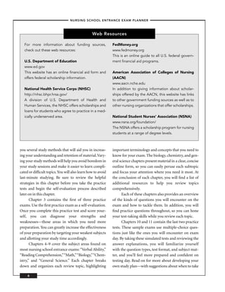 – NURSING SCHOOL ENTRANCE EXAM PLANNER –



                                                Web Resources

   For more information about funding sources,               FedMoney.org
   check out these web resources:                            www.fedmoney.org
                                                             This is an online guide to all U.S. federal govern-
   U.S. Department of Education                              ment ﬁnancial aid programs.
   www.ed.gov
   This website has an online ﬁnancial aid form and          American Association of Colleges of Nursing
   offers federal scholarship information.                   (AACN)
                                                             www.aacn.nche.edu
   National Health Service Corps (NHSC)                      In addition to giving information about scholar-
   http://nhsc.bhpr.hrsa.gov/                                ships offered by the AACN, this website has links
   A division of U.S. Department of Health and               to other government funding sources as well as to
   Human Services, the NHSC offers scholarships and          other nursing organizations that offer scholarships.
   loans for students who agree to practice in a med-
   ically underserved area.                                  National Student Nurses’ Association (NSNA)
                                                             www.nsna.org/foundation/
                                                             The NSNA offers a scholarship program for nursing
                                                             students at a range of degree levels.



you several study methods that will aid you in increas-      important terminology and concepts that you need to
ing your understanding and retention of material. Vary-      know for your exam. The biology, chemistry, and gen-
ing your study methods will help you avoid boredom in        eral science chapters present material in a clear, concise
your study sessions and make it easier to learn compli-      outline form, so you can easily peruse each subtopic
cated or difﬁcult topics. You will also learn how to avoid   and focus your attention where you need it most. At
last-minute studying. Be sure to review the helpful          the conclusion of each chapter, you will ﬁnd a list of
strategies in this chapter before you take the practice      additional resources to help you review topics
tests and begin the self-evaluation process described        comprehensively.
later on in this chapter.                                           Each of these chapters also provides an overview
       Chapter 3 contains the ﬁrst of three practice         of the kinds of questions you will encounter on the
exams. Use the ﬁrst practice exam as a self-evaluation.      exam and how to tackle them. In addition, you will
Once you complete this practice test and score your-         ﬁnd practice questions throughout, so you can hone
self, you can diagnose your strengths and                    your test-taking skills while you review each topic.
weaknesses—those areas in which you need more                       Chapters 10 and 11 contain the last two practice
preparation. You can greatly increase the effectiveness      tests. These sample exams use multiple-choice ques-
of your preparation by targeting your weakest subjects       tions just like the ones you will encounter on exam
and allotting your study time accordingly.                   day. By taking these simulated tests and reviewing the
       Chapters 4–9 cover the subject areas found on         answer explanations, you will familiarize yourself
most nursing school entrance exams: “Verbal Ability,”        with the question types, test format, and subject mat-
“Reading Comprehension,”“Math,”“Biology,”“Chem-              ter, and you’ll feel more prepared and conﬁdent on
istry,” and “General Science.” Each chapter breaks           testing day. Read on for more about developing your
down and organizes each review topic, highlighting           own study plan—with suggestions about when to take

     6
 