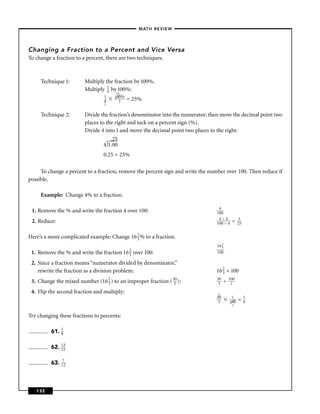 – MATH REVIEW–




Changing a Fraction to a Percent and Vice Versa
To change a fraction to a percent, there are two techniques.



     Technique 1:        Multiply the fraction by 100%.
                         Multiply 1 by 100%:
                                   4   25
                                 1    100%
                                 4      1    = 25%
                                 1


     Technique 2:        Divide the fraction’s denominator into the numerator; then move the decimal point two
                         places to the right and tack on a percent sign (%).
                         Divide 4 into 1 and move the decimal point two places to the right:
                                     .25
                                  4 1.00
                                 0.25 = 25%

     To change a percent to a fraction, remove the percent sign and write the number over 100. Then reduce if
possible.

     Example: Change 4% to a fraction.

                                                                                  4
 1. Remove the % and write the fraction 4 over 100:                              100
                                                                                  4÷4            1
 2. Reduce:                                                                      100 ÷ 4   =    25


Here’s a more complicated example: Change 16 2 % to a fraction.
                                             3
                                                                                 16 2
                                                                                    3
 1. Remove the % and write the   fraction 16 2
                                             3   over 100:                       100

 2. Since a fraction means “numerator divided by denominator,”
    rewrite the fraction as a division problem:                                  16 2 ÷ 100
                                                                                    3

 3. Change the mixed number (16 2 ) to an improper fraction ( 530 ):
                                3
                                                                                 50
                                                                                  3   ÷   100
                                                                                           1

 4. Flip the second fraction and multiply:                                        1
                                                                                 50        1         1
                                                                                  3       100   =    6
                                                                                           2


Try changing these fractions to percents:

          61. 1
              8


          62. 13
              25


          63. 172



   132
 