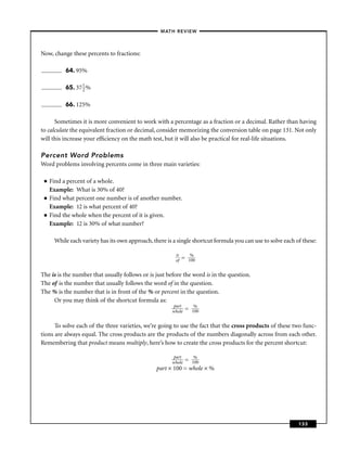 – MATH REVIEW–



Now, change these percents to fractions:

           64. 95%

           65. 37 1 %
                  2


           66. 125%

      Sometimes it is more convenient to work with a percentage as a fraction or a decimal. Rather than having
to calculate the equivalent fraction or decimal, consider memorizing the conversion table on page 131. Not only
will this increase your efﬁciency on the math test, but it will also be practical for real-life situations.

Percent Word Problems
Word problems involving percents come in three main varieties:

 ■   Find a percent of a whole.
     Example: What is 30% of 40?
 ■   Find what percent one number is of another number.
     Example: 12 is what percent of 40?
 ■   Find the whole when the percent of it is given.
     Example: 12 is 30% of what number?

      While each variety has its own approach, there is a single shortcut formula you can use to solve each of these:

                                                         is        %
                                                         of   =   100


The is is the number that usually follows or is just before the word is in the question.
The of is the number that usually follows the word of in the question.
The % is the number that is in front of the % or percent in the question.
     Or you may think of the shortcut formula as:
                                                        part    %
                                                       whole = 100


      To solve each of the three varieties, we’re going to use the fact that the cross products of these two func-
tions are always equal. The cross products are the products of the numbers diagonally across from each other.
Remembering that product means multiply, here’s how to create the cross products for the percent shortcut:

                                                       part
                                                       whole= 1%
                                                               00
                                                 part × 100 = whole × %




                                                                                                             133
 