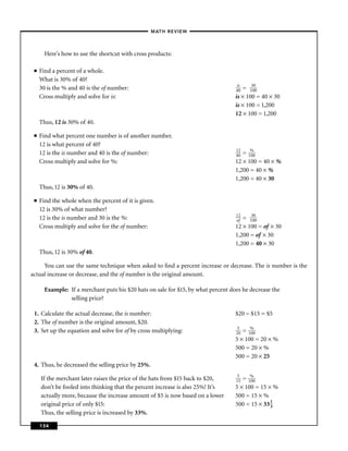 – MATH REVIEW–



       Here’s how to use the shortcut with cross products:

 ■   Find a percent of a whole.
     What is 30% of 40?
                                                                                   is
     30 is the % and 40 is the of number:                                          40 = 13000
     Cross multiply and solve for is:                                              is × 100 = 40 × 30
                                                                                   is × 100 = 1,200
                                                                                   12 × 100 = 1,200
     Thus, 12 is 30% of 40.

 ■   Find what percent one number is of another number.
     12 is what percent of 40?
                                                                                   12
     12 is the is number and 40 is the of number:                                  40 = 1%
                                                                                         00
     Cross multiply and solve for %:                                               12 × 100 = 40 × %
                                                                                   1,200 = 40 × %
                                                                                   1,200 = 40 × 30
     Thus, 12 is 30% of 40.

 ■   Find the whole when the percent of it is given.
     12 is 30% of what number?
                                                                                   12
     12 is the is number and 30 is the %:                                          of = 13000
     Cross multiply and solve for the of number:                                   12 × 100 = of × 30
                                                                                   1,200 = of × 30
                                                                                   1,200 = 40 × 30
     Thus, 12 is 30% of 40.

     You can use the same technique when asked to ﬁnd a percent increase or decrease. The is number is the
actual increase or decrease, and the of number is the original amount.

       Example: If a merchant puts his $20 hats on sale for $15, by what percent does he decrease the
                selling price?

 1. Calculate the actual decrease, the is number:                                  $20 − $15 = $5
 2. The of number is the original amount, $20.
                                                                                    5
 3. Set up the equation and solve for of by cross multiplying:                     20 = 1%
                                                                                         00
                                                                                   5 × 100 = 20 × %
                                                                                   500 = 20 × %
                                                                                   500 = 20 × 25
 4. Thus, he decreased the selling price by 25%.
                                                                                    5
     If the merchant later raises the price of the hats from $15 back to $20,      15 = 1%
                                                                                         00
     don’t be fooled into thinking that the percent increase is also 25%! It’s     5 × 100 = 15 × %
     actually more, because the increase amount of $5 is now based on a lower      500 = 15 × %
     original price of only $15:                                                   500 = 15 × 33 1
                                                                                                 3
     Thus, the selling price is increased by 33%.

     134
 