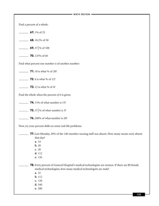 –MATH REVIEW–



Find a percent of a whole:

          67. 1% of 25

          68. 18.2% of 50

          69. 37 1 % of 100
                 2


          70. 125% of 60

Find what percent one number is of another number:

          71. 10 is what % of 20?

          72. 4 is what % of 12?

          73. 12 is what % of 4?

Find the whole when the percent of it is given:

          74. 15% of what number is 15?

          75. 37 1 % of what number is 3?
                 2


          76. 200% of what number is 20?

Now, try your percent skills on some real-life problems:

          77. Last Monday, 20% of the 140-member nursing staff was absent. How many nurses were absent
              that day?
              a. 14
              b. 20
              c. 28
              d. 112
              e. 126

          78. Forty percent of General Hospital’s medical technologists are women. If there are 80 female
              medical technologists, how many medical technologists are male?
              a. 32
              b. 112
              c. 120
              d. 160
              e. 200

                                                                                                       135
 