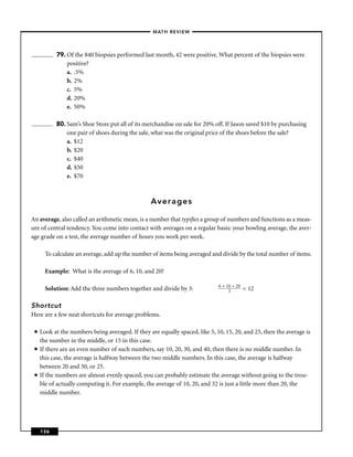 –MATH REVIEW–




           79. Of the 840 biopsies performed last month, 42 were positive. What percent of the biopsies were
               positive?
               a. .5%
               b. 2%
               c. 5%
               d. 20%
               e. 50%

           80. Sam’s Shoe Store put all of its merchandise on sale for 20% off. If Jason saved $10 by purchasing
               one pair of shoes during the sale, what was the original price of the shoes before the sale?
               a. $12
               b. $20
               c. $40
               d. $50
               e. $70



                                                  Averages

An average, also called an arithmetic mean, is a number that typiﬁes a group of numbers and functions as a meas-
ure of central tendency. You come into contact with averages on a regular basis: your bowling average, the aver-
age grade on a test, the average number of hours you work per week.

       To calculate an average, add up the number of items being averaged and divide by the total number of items.

       Example: What is the average of 6, 10, and 20?

                                                                              6 + 10 + 20
       Solution: Add the three numbers together and divide by 3:                   3        = 12

Shortcut
Here are a few neat shortcuts for average problems.

 ■   Look at the numbers being averaged. If they are equally spaced, like 5, 10, 15, 20, and 25, then the average is
     the number in the middle, or 15 in this case.
 ■   If there are an even number of such numbers, say 10, 20, 30, and 40, then there is no middle number. In
     this case, the average is halfway between the two middle numbers. In this case, the average is halfway
     between 20 and 30, or 25.
 ■   If the numbers are almost evenly spaced, you can probably estimate the average without going to the trou-
     ble of actually computing it. For example, the average of 10, 20, and 32 is just a little more than 20, the
     middle number.




     136
 