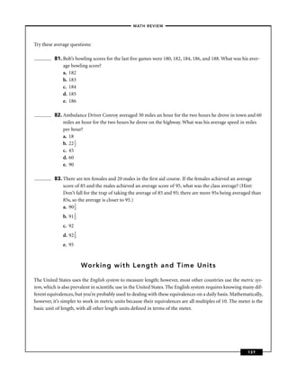 –MATH REVIEW–



Try these average questions:

          81. Bob’s bowling scores for the last ﬁve games were 180, 182, 184, 186, and 188. What was his aver-
              age bowling score?
              a. 182
              b. 183
              c. 184
              d. 185
              e. 186

          82. Ambulance Driver Conroy averaged 30 miles an hour for the two hours he drove in town and 60
              miles an hour for the two hours he drove on the highway. What was his average speed in miles
              per hour?
              a. 18
              b. 22 1
                    2
              c. 45
              d. 60
              e. 90

          83. There are ten females and 20 males in the ﬁrst aid course. If the females achieved an average
              score of 85 and the males achieved an average score of 95, what was the class average? (Hint:
              Don’t fall for the trap of taking the average of 85 and 95; there are more 95s being averaged than
              85s, so the average is closer to 95.)
              a. 90 2
                    3

              b. 91 2
                    3

              c. 92
              d. 92 2
                    3

              e. 95



                        Working with Length and Time Units

The United States uses the English system to measure length; however, most other countries use the metric sys-
tem, which is also prevalent in scientiﬁc use in the United States. The English system requires knowing many dif-
ferent equivalences, but you’re probably used to dealing with these equivalences on a daily basis. Mathematically,
however, it’s simpler to work in metric units because their equivalences are all multiples of 10. The meter is the
basic unit of length, with all other length units deﬁned in terms of the meter.




                                                                                                          137
 
