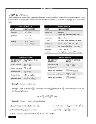 –MATH REVIEW–




Length Conversions
Math questions on standardized tests, especially geometry word problems, may require conversions within a par-
ticular system. An easy way to convert from one unit of measurement to another is to multiply by an equivalence
ratio.

                 ENGLISH SYSTEM                                                                            METRIC SYSTEM
    UNIT               EQUIVALENCE                                             UNIT                        EQUIVALENCE

    foot (ft.)         1 ft.          12 in.                                   meter (m)                   Basic unit
                                                                                                           A giant step is about 1 meter long.
    yard (yd.)         1 yd.          3 ft.
                       1 yd.          36 in.                                   centimeter                  100 cm              1m
                                                                                   (cm)                    Your index ﬁnger is about 1 cm wide.
    mile (mi.)         1 mi.          5,280 ft.
                       1 mi.          1,760 yds.                               millimeter                  10 mm           1 cm; 1,000 mm                   1m
                                                                                   (mm)                    Your ﬁngernail is about 1 mm thick.

                                                                               kilometer                   1 km         1,000 m
                                                                                   (km)                    Five city blocks are about 1 km long.


                 ENGLISH SYSTEM                                                                             METRIC SYSTEM
    TO CONVERT         MULTIPLY BY THIS                                              TO CONVERT                                 MULTIPLY BY THIS
    BETWEEN            RATIO                                                         BETWEEN                                    RATIO
                       12 i n.          1 ft.                                                                                      10 mm           1 cm
    inches and feet     1 ft.    or    12 i n.                                       millimeters and                                1 cm    or    10 mm

                       36 in.          1 yd.                                         centimeters
    inches and yards   1 yd.     or    36 in.
                                                                                                                                   1,000 mm              1m
                       3 ft.          1 yd .                                         meters and millimeters                           1m         or   1,000 mm
    feet and yards     1 yd .    or   3 ft.
                                                                                                                                   100 cm           1m
                       5,280 ft.             1 mi.                                   meters and centimeters                          1m      or   100 cm
    feet and miles       1 mi.        or   5,280 ft.
                                                                                                                                   1,000 m           1 km
                       1,760 yds.                 1 mi.                              meters and kilometers                           1 km    or    1,000 m
    yards and miles       1 mi.        or      1,760 yds.



     Example: Convert 3 yards to feet.

                                                 3 f t.                        3 f t.                                 1 y d.
     Multiply 3 yards by the ratio               1 y d. . Notice that we chose 1 y d.             rather than         3 f t.   because the yards cancel dur-
     ing the multiplication:

                                                                       3 ft.       3 yds. 3 ft.
                                                        3 yds.         1 yd.   =       1 yd.      = 9 ft.

     Example: Convert 31 inches to feet and inches.

                                                             1 ft.                                              1 ft .         31 in. 1 ft.            31           7
 1. First, multiply 31 inches by the ratio                  12 in. :                              31 in.       12 in.     =        12 in.          =   12   ft. = 2 12 ft.
                       7                                                                          7 ft.     12 in.         7 ft.     12 in.
 2. Then change the    12   portion to inches:                                                     12        1 ft .   =      12      1 ft.        = 7 in.

 3. Thus, 31 inches is equivalent to both 2 172 ft. and 2 feet 7 inches.
   138
 