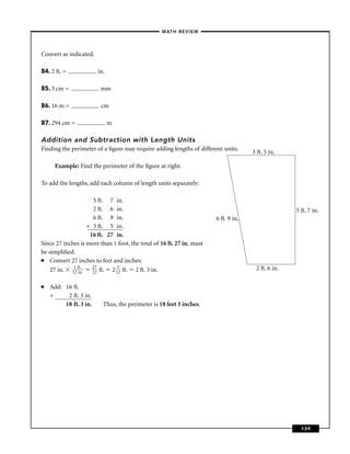 –MATH REVIEW–



Convert as indicated.

84. 2 ft. =             in.

85. 3 cm =               mm

86. 16 m =               cm

87. 294 cm =                  m

Addition and Subtraction with Length Units
Finding the perimeter of a ﬁgure may require adding lengths of different units.
                                                                                     3 ft. 5 in.

      Example: Find the perimeter of the ﬁgure at right.

To add the lengths, add each column of length units separately:

                     5 ft. 7 in.
                     2 ft. 6 in.                                                                    5 ft. 7 in.
                     6 ft. 9 in.                                       6 ft. 9 in.
                   + 3 ft. 5 in.
                    16 ft. 27 in.
Since 27 inches is more than 1 foot, the total of 16 ft. 27 in. must
be simpliﬁed:
■   Convert 27 inches to feet and inches:
    27 in. 11 fitn. 27 ft. 2 132 ft. 2 ft. 3 in.
             2
                 .
                     12
                                                                                      2 ft. 6 in.

■   Add: 16 ft.
    +     2 ft. 3 in.
         18 ft. 3 in.     Thus, the perimeter is 18 feet 3 inches.




                                                                                                      139
 
