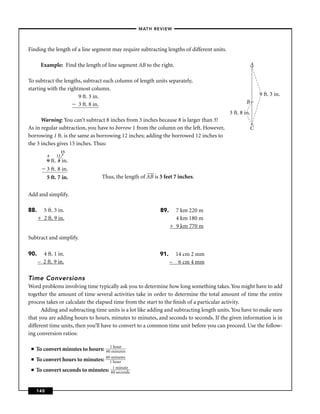 –MATH REVIEW–



Finding the length of a line segment may require subtracting lengths of different units.

       Example: Find the length of line segment AB to the right.                                         A

To subtract the lengths, subtract each column of length units separately,
starting with the rightmost column.
                       9 ft. 3 in.                                                                           9 ft. 3 in.
                       3 ft. 8 in.                                                                  B
                                                                                           3 ft. 8 in.
      Warning: You can’t subtract 8 inches from 3 inches because 8 is larger than 3!
As in regular subtraction, you have to borrow 1 from the column on the left. However,                   C
borrowing 1 ft. is the same as borrowing 12 inches; adding the borrowed 12 inches to
the 3 inches gives 15 inches. Thus:
                    15
           8   12
                2
           9 ft. 3 in.
           3 ft. 8 in.
           5 ft. 7 in.            Thus, the length of AB is 5 feet 7 inches.


Add and simplify.

88.     5 ft. 3 in.                                         89.     7 km 220 m
      + 2 ft. 9 in.                                                 4 km 180 m
                                                                  + 9 km 770 m

Subtract and simplify.

90.     4 ft. 1 in.                                         91.     14 cm 2 mm
      – 2 ft. 9 in.                                               – 6 cm 4 mm

Time Conversions
Word problems involving time typically ask you to determine how long something takes. You might have to add
together the amount of time several activities take in order to determine the total amount of time the entire
process takes or calculate the elapsed time from the start to the ﬁnish of a particular activity.
      Adding and subtracting time units is a lot like adding and subtracting length units. You have to make sure
that you are adding hours to hours, minutes to minutes, and seconds to seconds. If the given information is in
different time units, then you’ll have to convert to a common time unit before you can proceed. Use the follow-
ing conversion ratios:

                                    1 hour
 ■   To convert minutes to hours: 60 minutes
 ■   To convert hours to minutes: 601miourtes
                                      h
                                        nu

 ■   To convert seconds to minutes: 61 micnutds
                                      0 se on
                                              e




     140
 