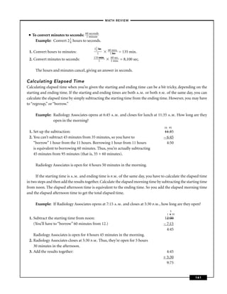 –MATH REVIEW–



 ■   To convert minutes to seconds: 61 micnutds
                                     0 se on
                                             e
                           1
       Example: Convert 2 4 hours to seconds.
                                          2 1 hr.
                                            4        60 mi n.
 1. Convert hours to minutes:                1        1 hr. = 135 min.
                                          135 min.     60 sec.
 2. Convert minutes to seconds:               1        1 min. = 8,100 sec.


       The hours and minutes cancel, giving an answer in seconds.

Calculating Elapsed Time
Calculating elapsed time when you’re given the starting and ending time can be a bit tricky, depending on the
starting and ending time. If the starting and ending times are both a.m. or both p.m. of the same day, you can
calculate the elapsed time by simply subtracting the starting time from the ending time. However, you may have
to “regroup,” or “borrow.”

       Example: Radiology Associates opens at 6:45 a.m. and closes for lunch at 11:35 a.m. How long are they
                open in the morning?
                                                                                       10 95
 1. Set up the subtraction:                                                            11:35
 2. You can’t subtract 45 minutes from 35 minutes, so you have to                      – 6:45
    “borrow” 1 hour from the 11 hours. Borrowing 1 hour from 11 hours                    4:50
    is equivalent to borrowing 60 minutes. Thus, you’re actually subtracting
    45 minutes from 95 minutes (that is, 35 + 60 minutes).

       Radiology Associates is open for 4 hours 50 minutes in the morning.

     If the starting time is a.m. and ending time is p.m. of the same day, you have to calculate the elapsed time
in two steps and then add the results together. Calculate the elapsed morning time by subtracting the starting time
from noon. The elapsed afternoon time is equivalent to the ending time. So you add the elapsed morning time
and the elapsed afternoon time to get the total elapsed time.

       Example: If Radiology Associates opens at 7:15 a.m. and closes at 5:30 p.m., how long are they open?
                                                                                           5
                                                                                         1 6 10
 1. Subtract the starting time from noon:                                              12:00
    (You’ll have to “borrow” 60 minutes from 12.)                                      – 7:15
                                                                                         4:45
    Radiology Associates is open for 4 hours 45 minutes in the morning.
 2. Radiology Associates closes at 5:30 p.m. Thus, they’re open for 5 hours
    30 minutes in the afternoon.
 3. Add the results together:                                                            4:45
                                                                                       + 5:30
                                                                                         9:75


                                                                                                           141
 