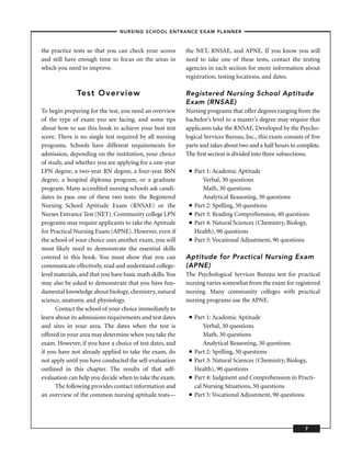 – NURSING SCHOOL ENTRANCE EXAM PLANNER –


the practice tests so that you can check your scores        the NET, RNSAE, and APNE. If you know you will
and still have enough time to focus on the areas in         need to take one of these tests, contact the testing
which you need to improve.                                  agencies in each section for more information about
                                                            registration, testing locations, and dates.

               Test Overview                                Registered Nursing School Aptitude
                                                            Exam (RNSAE)
To begin preparing for the test, you need an overview       Nursing programs that offer degrees ranging from the
of the type of exam you are facing, and some tips           bachelor’s level to a master’s degree may require that
about how to use this book to achieve your best test        applicants take the RNSAE. Developed by the Psycho-
score. There is no single test required by all nursing      logical Services Bureau, Inc., this exam consists of ﬁve
programs. Schools have different requirements for           parts and takes about two and a half hours to complete.
admission, depending on the institution, your choice        The ﬁrst section is divided into three subsections.
of study, and whether you are applying for a one-year
LPN degree, a two-year RN degree, a four-year BSN            ■   Part 1: Academic Aptitude
degree, a hospital diploma program, or a graduate                   Verbal, 30 questions
program. Many accredited nursing schools ask candi-                 Math, 30 questions
dates to pass one of these two tests: the Registered                Analytical Reasoning, 30 questions
Nursing School Aptitude Exam (RNSAE) or the                  ■   Part 2: Spelling, 50 questions
Nurses Entrance Test (NET). Community college LPN            ■   Part 3: Reading Comprehension, 40 questions
programs may require applicants to take the Aptitude         ■   Part 4: Natural Sciences (Chemistry, Biology,
for Practical Nursing Exam (APNE). However, even if              Health), 90 questions
the school of your choice uses another exam, you will        ■   Part 5: Vocational Adjustment, 90 questions
most likely need to demonstrate the essential skills
covered in this book. You must show that you can            Aptitude for Practical Nursing Exam
communicate effectively, read and understand college-       (APNE)
level materials, and that you have basic math skills. You   The Psychological Services Bureau test for practical
may also be asked to demonstrate that you have fun-         nursing varies somewhat from the exam for registered
damental knowledge about biology, chemistry, natural        nursing. Many community colleges with practical
science, anatomy, and physiology.                           nursing programs use the APNE.
      Contact the school of your choice immediately to
learn about its admissions requirements and test dates       ■   Part 1: Academic Aptitude
and sites in your area. The dates when the test is                   Verbal, 30 questions
offered in your area may determine when you take the                 Math, 30 questions
exam. However, if you have a choice of test dates, and               Analytical Reasoning, 30 questions
if you have not already applied to take the exam, do         ■   Part 2: Spelling, 50 questions
not apply until you have conducted the self-evaluation       ■   Part 3: Natural Sciences (Chemistry, Biology,
outlined in this chapter. The results of that self-              Health), 90 questions
evaluation can help you decide when to take the exam.        ■   Part 4: Judgment and Comprehension in Practi-
      The following provides contact information and             cal Nursing Situations, 50 questions
an overview of the common nursing aptitude tests—            ■   Part 5: Vocational Adjustment, 90 questions




                                                                                                             7
 