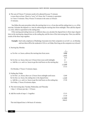 –MATH REVIEW–



 4. The sum of 9 hours 75 minutes needs to be adjusted because 75 minutes
    is more than an hour. There’s a “carry” of 1 hour: the 75 minutes is equivalent
    to 1 hour 15 minutes. Thus, 9 hours 75 minutes is the same as 10 hours
    15 minutes.

      You follow the same procedure when the starting time is p.m. of one day and the ending time is a.m. of the
next day. Calculate the elapsed p.m. time by subtracting the starting time from midnight. Then add the elapsed
A.M. time, which is equivalent to the ending time.
      If the starting and ending times are on different days, you calculate the elapsed time in three steps: elapsed
time on the starting day, elapsed time on the ending day, and the time of the intervening days. Then you add the
results of the three steps together.

     Example: Each week, employees of Radiology Associates turn their computers on at 6:45 A.M. on Monday
              and turn them off for the weekend at 5:30 P.M. on Friday. How long are the computers on, in hours?

 1. Starting day, Monday
                                                                                            5
                                                                                          1 6 10
    a. For the A.M. hours, subtract the starting time from noon:                        12:00
                                                                                       – 6:45
                                                                                         5:15
    b. For the p.m. hours, there are 12 hours from noon until midnight.                  12
    c. Add the a.m. and p.m. hours to get the total hours on the starting day:           5:15
                                                                                      + 12:00
                                                                                        17:15
    On Monday, 17 hours 15 minutes elapse.

 2. Ending day, Friday
    a. For the a.m. hours, there are 12 hours from midnight until noon:                 12:00
    b. For the p.m. hours, the ending time is the elapsed time:                        + 5:30
    c. Add the a.m. and p.m. hours to get the total hours on the ending day:            17:30
    On Friday, 17 hours 30 minutes elapse.

 3. The intervening days: Tuesday, Wednesday, and Thursday
    3 days 24 hours per day = 72 hours

 4. Add the results of steps 1–3 together:                                              17:15
                                                                                        17:30
                                                                                      + 72:00
                                                                                       106:45
    The total elapsed time is 106 hours 45 minutes.




   142
 