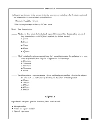 –MATH REVIEW–



 5. Since the question asks for the amount of time the computers are on in hours, the 45 minutes portion of
    the answer must be converted to a fraction of an hour:
                           1 hour         3
      45 minutes         60 minutes   =   4   hour

     Thus, the computers were on for a total of 106 3 hours.
                                                    4


Now, try these time problems:

           92. Jan ran three tests in the lab that each required 45 minutes. If she then ran a ﬁnal test and all
               four tests required a total of 3 1 hours, how long did the ﬁnal test take?
                                                4
               a. 1 hour
                  2
                    2
               b.   3   hour
                    3
               c.   4   hour
               d. 1 hour
               e. 1 1 hours
                    4


           93. If each of eight radiology rooms is in use for 5 hours 15 minutes per day, and a total of 84 proce-
               dures are performed, how long does each procedure take on average?
               a. 20 minutes
               b. 30 minutes
               c. 40 minutes
               d. 50 minutes
               e. 1 hour

           94. Clara cultured a particular virus at 2:30 P.M. on Monday and stored the culture in the refrigera-
               tor until 11:30 A.M. on Wednesday. How long was the culture in the refrigerator?
               a. 3 hours
               b. 21 hours
               c. 27 hours
               d. 45 hours
               e. 69 hours



                                                      Algebra

Popular topics for algebra questions on nursing school exams include:

 ■   Solving equations
 ■   Positive and negative numbers
 ■   Algebraic expressions



                                                                                                             143
 