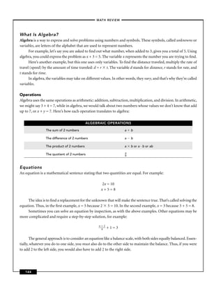 –MATH REVIEW–




What Is Algebra?
Algebra is a way to express and solve problems using numbers and symbols. These symbols, called unknowns or
variables, are letters of the alphabet that are used to represent numbers.
      For example, let’s say you are asked to ﬁnd out what number, when added to 3, gives you a total of 5. Using
algebra, you could express the problem as x + 3 = 5. The variable x represents the number you are trying to ﬁnd.
      Here’s another example, but this one uses only variables. To ﬁnd the distance traveled, multiply the rate of
travel (speed) by the amount of time traveled: d = r t. The variable d stands for distance, r stands for rate, and
t stands for time.
      In algebra, the variables may take on different values. In other words, they vary, and that’s why they’re called
variables.

Operations
Algebra uses the same operations as arithmetic: addition, subtraction, multiplication, and division. In arithmetic,
we might say 3 + 4 = 7, while in algebra, we would talk about two numbers whose values we don’t know that add
up to 7, or x + y = 7. Here’s how each operation translates to algebra:

                                            ALGEBRAIC OPERATIONS

                 The sum of 2 numbers                                a    b

                 The difference of 2 numbers                         a    b

                 The product of 2 numbers                            a    b or a · b or ab
                                                                      a
                 The quotient of 2 numbers                            b




Equations
An equation is a mathematical sentence stating that two quantities are equal. For example:

                                                      2x = 10
                                                      x+5=8

     The idea is to ﬁnd a replacement for the unknown that will make the sentence true. That’s called solving the
equation. Thus, in the ﬁrst example, x = 5 because 2 5 = 10. In the second example, x = 3 because 3 + 5 = 8.
     Sometimes you can solve an equation by inspection, as with the above examples. Other equations may be
more complicated and require a step-by-step solution, for example:

                                                    n+2
                                                     4    +1=3

       The general approach is to consider an equation like a balance scale, with both sides equally balanced. Essen-
tially, whatever you do to one side, you must also do to the other side to maintain the balance. Thus, if you were
to add 2 to the left side, you would also have to add 2 to the right side.




   144
 