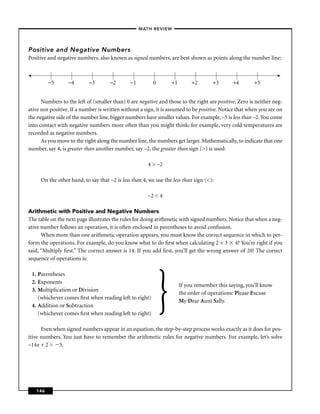 –MATH REVIEW–




Positive and Negative Numbers
Positive and negative numbers, also known as signed numbers, are best shown as points along the number line:



         −5       −4       −3        −2       −1         0       +1        +2       +3       +4        +5


      Numbers to the left of (smaller than) 0 are negative and those to the right are positive. Zero is neither neg-
ative nor positive. If a number is written without a sign, it is assumed to be positive. Notice that when you are on
the negative side of the number line, bigger numbers have smaller values. For example, –5 is less than –2. You come
into contact with negative numbers more often than you might think; for example, very cold temperatures are
recorded as negative numbers.
      As you move to the right along the number line, the numbers get larger. Mathematically, to indicate that one
number, say 4, is greater than another number, say –2, the greater than sign (>) is used:

                                                       4 > –2

     On the other hand, to say that –2 is less than 4, we use the less than sign (<):

                                                       –2 < 4

Arithmetic with Positive and Negative Numbers
The table on the next page illustrates the rules for doing arithmetic with signed numbers. Notice that when a neg-
ative number follows an operation, it is often enclosed in parentheses to avoid confusion.
      When more than one arithmetic operation appears, you must know the correct sequence in which to per-
form the operations. For example, do you know what to do ﬁrst when calculating 2 + 3 4? You’re right if you
said, “Multiply ﬁrst.” The correct answer is 14. If you add ﬁrst, you’ll get the wrong answer of 20! The correct
sequence of operations is:




                                                             }
 1. Parentheses
 2. Exponents
                                                                      If you remember this saying, you’ll know
 3. Multiplication or Division
                                                                      the order of operations: Please Excuse
    (whichever comes ﬁrst when reading left to right)
                                                                      My Dear Aunt Sally.
 4. Addition or Subtraction
    (whichever comes ﬁrst when reading left to right)

      Even when signed numbers appear in an equation, the step-by-step process works exactly as it does for pos-
itive numbers. You just have to remember the arithmetic rules for negative numbers. For example, let’s solve
–14x + 2 = 5.




   146
 