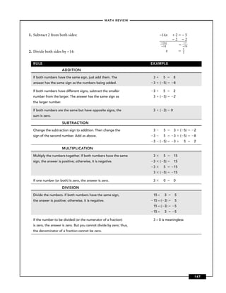 –MATH REVIEW–



1. Subtract 2 from both sides:                                             −14x     +2=−5
                                                                                    −2=−2
                                                                            −14x        −
                                                                            −14       = −174
                                                                                              1
2. Divide both sides by −14:                                               −14x     +2=       2


  RULE                                                                EXAMPLE
                       ADDITION

  If both numbers have the same sign, just add them. The               3   ((–5)        8
  answer has the same sign as the numbers being added.                 3   ( 5)         8

  If both numbers have different signs, subtract the smaller           3   ( (–5)       2
  number from the larger. The answer has the same sign as              3   ( 5)         2
  the larger number.

  If both numbers are the same but have opposite signs, the            3   ( 3)     0
  sum is zero.

                       SUBTRACTION

  Change the subtraction sign to addition. Then change the             3   ( 5)         3    ( 5)   2
  sign of the second number. Add as above.                             3   ( 5)         3    ( 5)   8
                                                                       3   ( 5)         3    ( 5)   2

                       MULTIPLICATION

  Multiply the numbers together. If both numbers have the same         3   ( 5)         15
  sign, the answer is positive; otherwise, it is negative.             3   ( 5)         15
                                                                       3   ( 5)         15
                                                                       3   ( 5)         15

  If one number (or both) is zero, the answer is zero.                 3   ( 0)         01

                       DIVISION

  Divide the numbers. If both numbers have the same sign,              15 ÷ ( 3)        5
  the answer is positive; otherwise, it is negative.                   15 ÷ ( 3)        5
                                                                       15 ÷ ( 3)        5
                                                                       15 ÷ ( 3)        5

  If the number to be divided (or the numerator of a fraction)         3 ÷ 0 is meaningless
  is zero, the answer is zero. But you cannot divide by zero; thus,
  the denominator of a fraction cannot be zero.




                                                                                                    147
 