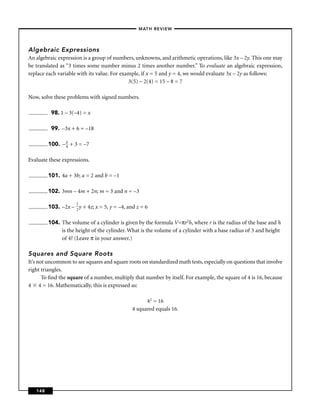 –MATH REVIEW–




Algebraic Expressions
An algebraic expression is a group of numbers, unknowns, and arithmetic operations, like 3x – 2y. This one may
be translated as “3 times some number minus 2 times another number.” To evaluate an algebraic expression,
replace each variable with its value. For example, if x = 5 and y = 4, we would evaluate 3x – 2y as follows:
                                             3(5) – 2(4) = 15 – 8 = 7

Now, solve these problems with signed numbers.

          98. 1 – 3(–4) = x

          99. –3x + 6 = –18

                x
         100. – 4 + 3 = –7

Evaluate these expressions.

         101. 4a + 3b; a = 2 and b = –1

         102. 3mn – 4m + 2n; m = 3 and n = –3

                     1
         103. –2x – 2 y + 4z; x = 5, y = –4, and z = 6

         104. The volume of a cylinder is given by the formula V=πr2h, where r is the radius of the base and h
              is the height of the cylinder. What is the volume of a cylinder with a base radius of 3 and height
              of 4? (Leave π in your answer.)

Squares and Square Roots
It’s not uncommon to see squares and square roots on standardized math tests, especially on questions that involve
right triangles.
       To ﬁnd the square of a number, multiply that number by itself. For example, the square of 4 is 16, because
4 4 = 16. Mathematically, this is expressed as:

                                                     42 = 16
                                               4 squared equals 16.




   148
 