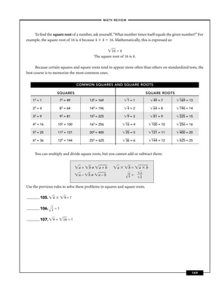 –MATH REVIEW–



    To ﬁnd the square root of a number, ask yourself, “What number times itself equals the given number?” For
example, the square root of 16 is 4 because 4 4 16. Mathematically, this is expressed as:

                                                        16 = 4
                                              The square root of 16 is 4.

      Because certain squares and square roots tend to appear more often than others on standardized tests, the
best course is to memorize the most common ones.

                                    COMMON SQUARES AND SQUARE ROOTS

                     SQUARES                                                    SQUARE ROOTS

    12 = 1               72 = 49         132 = 169                 1=1              49 = 7      169 = 13

    22 = 4               82 = 64         142 = 196                 4=2              64 = 8      196 = 14

    32 = 9               92 = 81         152 = 225                 9=3              81 = 9      225 = 15

    42 = 16          102 = 100           162 = 256                16 = 4            100 = 10    256 = 16

    52 = 25          112 = 121           202 = 400                25 = 5            121 = 11    400 = 20

    62 = 36          122 = 144           252 = 625                36 = 6            144 = 12    625 = 25



     You can multiply and divide square roots, but you cannot add or subtract them:


                                    a+   b≠      a+b         a      b=      a   b
                                                                    a       a
                                    a–   b≠     a–b                 b   =
                                                                            b


Use the previous rules to solve these problems in squares and square roots.

        105.    4          9= ?

                1
        106.    4   =?

        107.    9+         16 = ?




                                                                                                       149
 