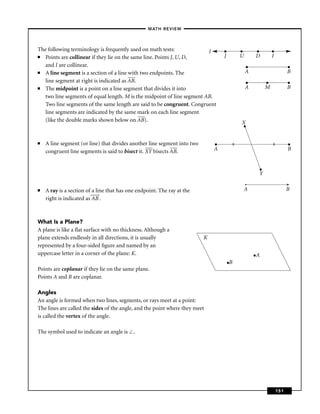 –MATH REVIEW–



The following terminology is frequently used on math tests:              l        •         •       •        •
■  Points are collinear if they lie on the same line. Points J, U, D,             J         U       D        I
   and I are collinear.                                                                         •                       •
■  A line segment is a section of a line with two endpoints. The                                A                       B
   line segment at right is indicated as AB.                                                    •        •              •
■  The midpoint is a point on a line segment that divides it into                               A        M              B
   two line segments of equal length. M is the midpoint of line segment AB.
   Two line segments of the same length are said to be congruent. Congruent
   line segments are indicated by the same mark on each line segment
   (like the double marks shown below on AB).                                               X
                                                                                            •

■   A line segment (or line) that divides another line segment into two       •        ll                    ll         •
    congruent line segments is said to bisect it. XY bisects AB.              A                                         B


                                                                                                     •
                                                                                                     Y

■   A ray is a section of a line that has one endpoint. The ray at the                      A                           B
    right is indicated as AB .



What Is a Plane?
A plane is like a ﬂat surface with no thickness. Although a
plane extends endlessly in all directions, it is usually                  K
represented by a four-sided ﬁgure and named by an
uppercase letter in a corner of the plane: K.                                                       •A
                                                                                  •B
Points are coplanar if they lie on the same plane.
Points A and B are coplanar.

Angles
An angle is formed when two lines, segments, or rays meet at a point:
The lines are called the sides of the angle, and the point where they meet
is called the vertex of the angle.

The symbol used to indicate an angle is     .




                                                                                                                  151
 